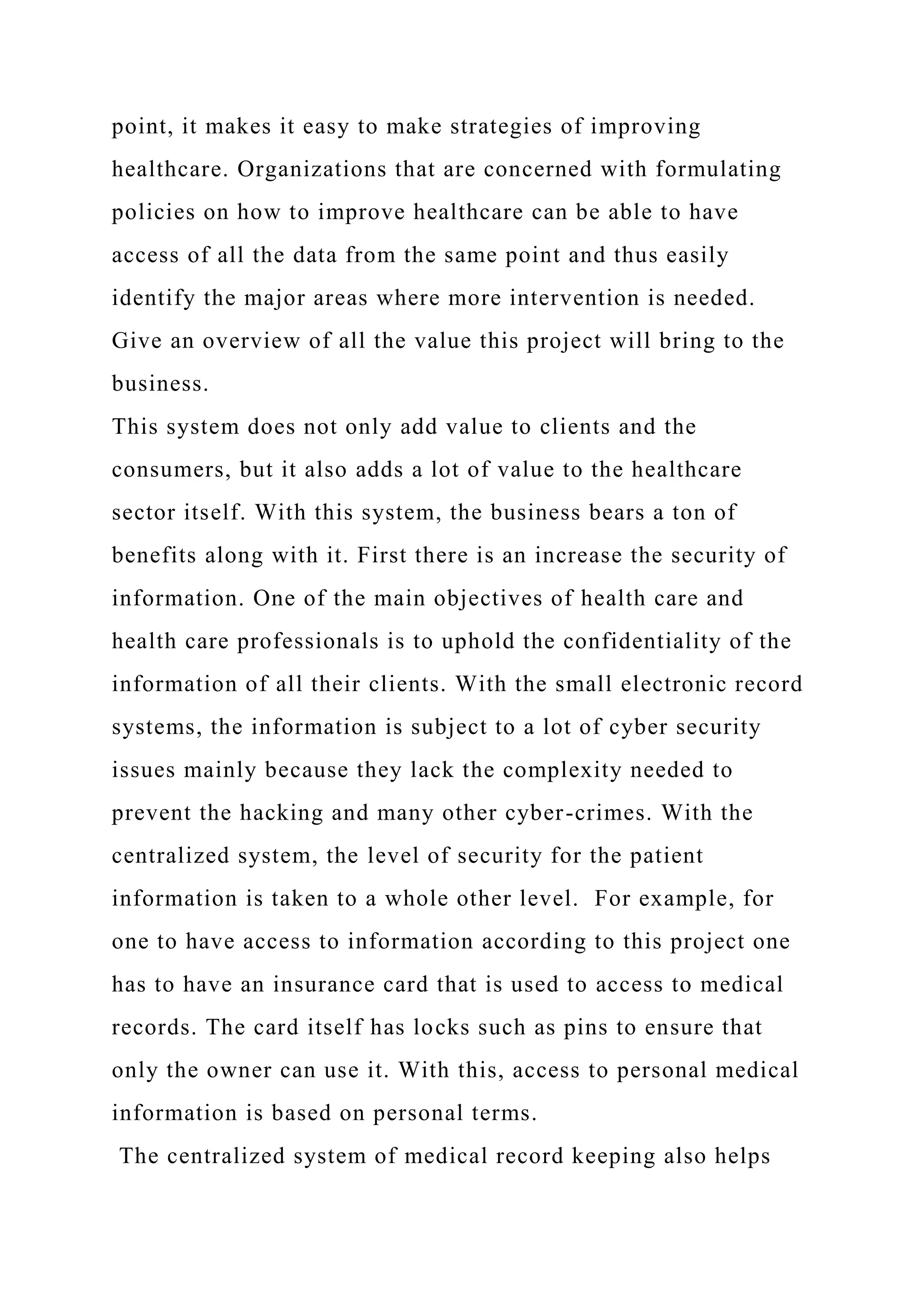 point, it makes it easy to make strategies of improving
healthcare. Organizations that are concerned with formulating
policies on how to improve healthcare can be able to have
access of all the data from the same point and thus easily
identify the major areas where more intervention is needed.
Give an overview of all the value this project will bring to the
business.
This system does not only add value to clients and the
consumers, but it also adds a lot of value to the healthcare
sector itself. With this system, the business bears a ton of
benefits along with it. First there is an increase the security of
information. One of the main objectives of health care and
health care professionals is to uphold the confidentiality of the
information of all their clients. With the small electronic record
systems, the information is subject to a lot of cyber security
issues mainly because they lack the complexity needed to
prevent the hacking and many other cyber-crimes. With the
centralized system, the level of security for the patient
information is taken to a whole other level. For example, for
one to have access to information according to this project one
has to have an insurance card that is used to access to medical
records. The card itself has locks such as pins to ensure that
only the owner can use it. With this, access to personal medical
information is based on personal terms.
The centralized system of medical record keeping also helps
 