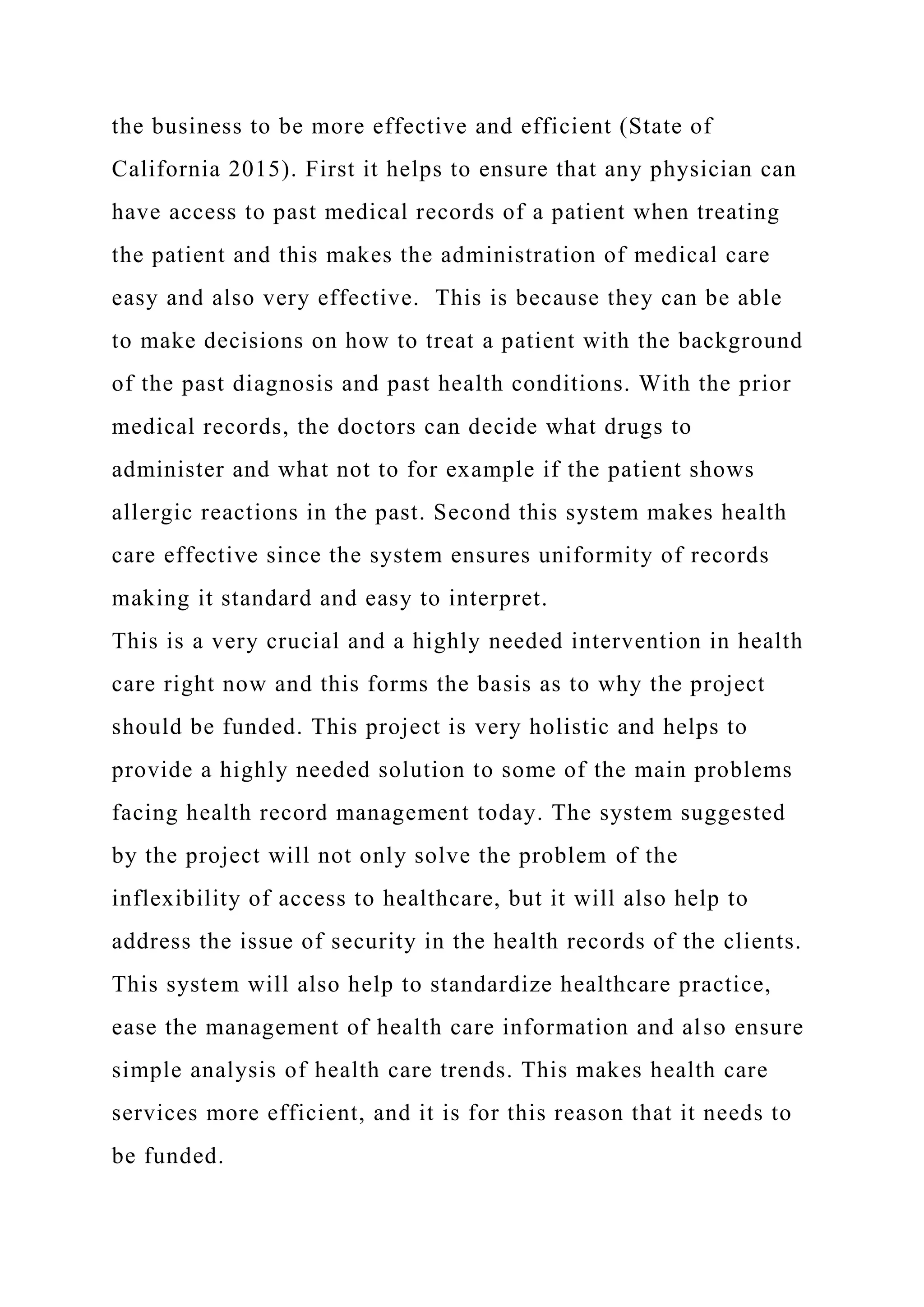 the business to be more effective and efficient (State of
California 2015). First it helps to ensure that any physician can
have access to past medical records of a patient when treating
the patient and this makes the administration of medical care
easy and also very effective. This is because they can be able
to make decisions on how to treat a patient with the background
of the past diagnosis and past health conditions. With the prior
medical records, the doctors can decide what drugs to
administer and what not to for example if the patient shows
allergic reactions in the past. Second this system makes health
care effective since the system ensures uniformity of records
making it standard and easy to interpret.
This is a very crucial and a highly needed intervention in health
care right now and this forms the basis as to why the project
should be funded. This project is very holistic and helps to
provide a highly needed solution to some of the main problems
facing health record management today. The system suggested
by the project will not only solve the problem of the
inflexibility of access to healthcare, but it will also help to
address the issue of security in the health records of the clients.
This system will also help to standardize healthcare practice,
ease the management of health care information and also ensure
simple analysis of health care trends. This makes health care
services more efficient, and it is for this reason that it needs to
be funded.
 