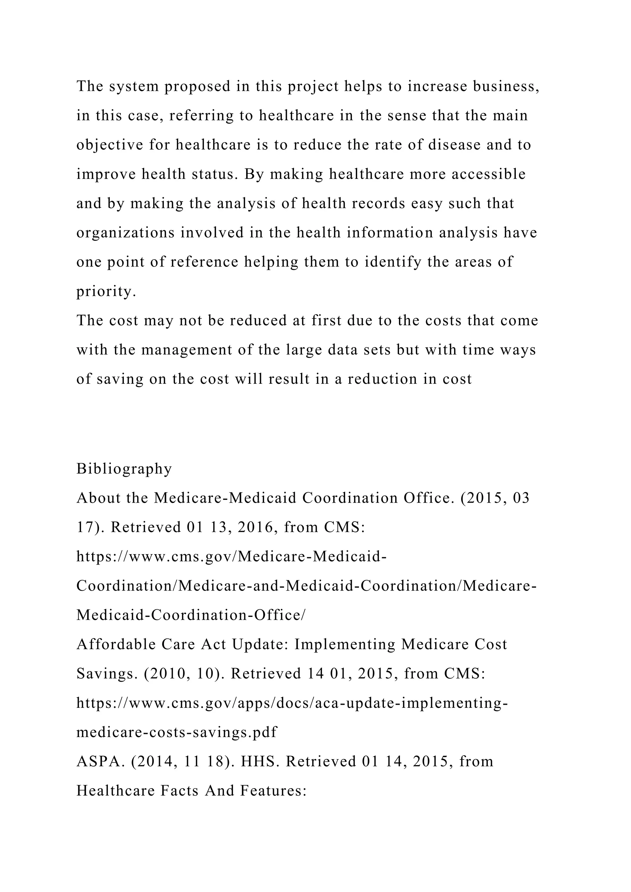 The system proposed in this project helps to increase business,
in this case, referring to healthcare in the sense that the main
objective for healthcare is to reduce the rate of disease and to
improve health status. By making healthcare more accessible
and by making the analysis of health records easy such that
organizations involved in the health information analysis have
one point of reference helping them to identify the areas of
priority.
The cost may not be reduced at first due to the costs that come
with the management of the large data sets but with time ways
of saving on the cost will result in a reduction in cost
Bibliography
About the Medicare-Medicaid Coordination Office. (2015, 03
17). Retrieved 01 13, 2016, from CMS:
https://www.cms.gov/Medicare-Medicaid-
Coordination/Medicare-and-Medicaid-Coordination/Medicare-
Medicaid-Coordination-Office/
Affordable Care Act Update: Implementing Medicare Cost
Savings. (2010, 10). Retrieved 14 01, 2015, from CMS:
https://www.cms.gov/apps/docs/aca-update-implementing-
medicare-costs-savings.pdf
ASPA. (2014, 11 18). HHS. Retrieved 01 14, 2015, from
Healthcare Facts And Features:
 