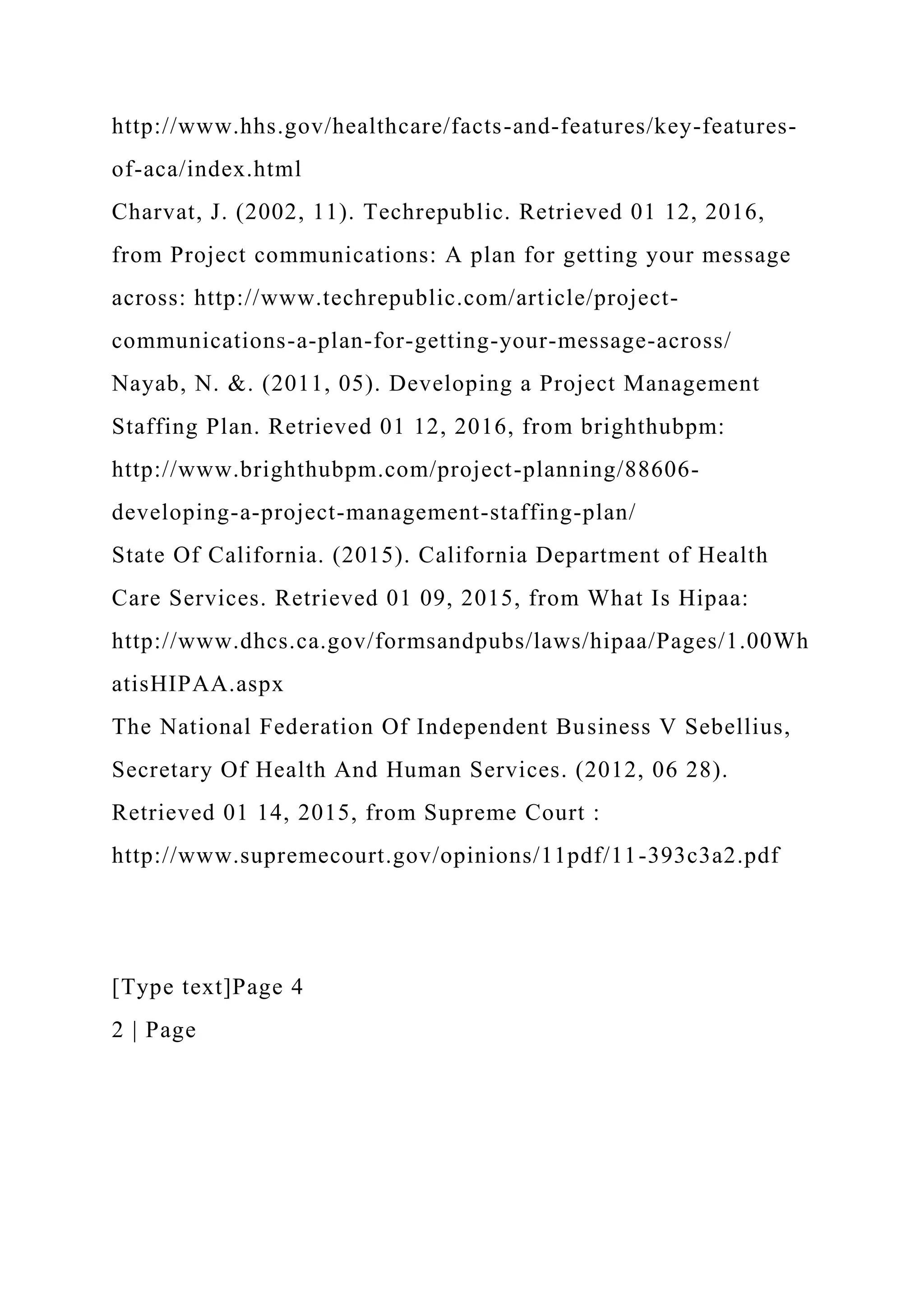 http://www.hhs.gov/healthcare/facts-and-features/key-features-
of-aca/index.html
Charvat, J. (2002, 11). Techrepublic. Retrieved 01 12, 2016,
from Project communications: A plan for getting your message
across: http://www.techrepublic.com/article/project-
communications-a-plan-for-getting-your-message-across/
Nayab, N. &. (2011, 05). Developing a Project Management
Staffing Plan. Retrieved 01 12, 2016, from brighthubpm:
http://www.brighthubpm.com/project-planning/88606-
developing-a-project-management-staffing-plan/
State Of California. (2015). California Department of Health
Care Services. Retrieved 01 09, 2015, from What Is Hipaa:
http://www.dhcs.ca.gov/formsandpubs/laws/hipaa/Pages/1.00Wh
atisHIPAA.aspx
The National Federation Of Independent Business V Sebellius,
Secretary Of Health And Human Services. (2012, 06 28).
Retrieved 01 14, 2015, from Supreme Court :
http://www.supremecourt.gov/opinions/11pdf/11-393c3a2.pdf
[Type text]Page 4
2 | Page
 