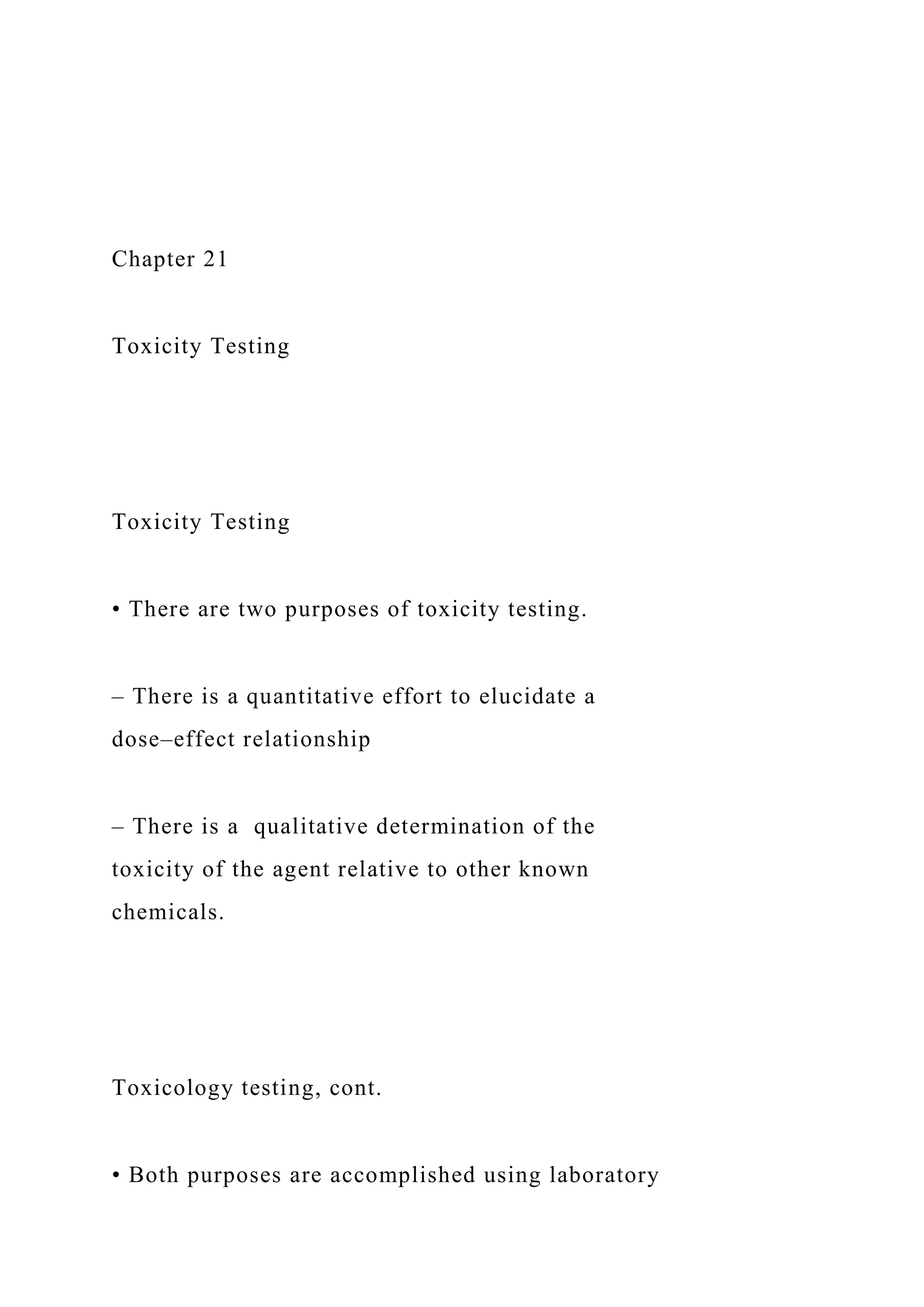 Chapter 21
Toxicity Testing
Toxicity Testing
• There are two purposes of toxicity testing.
– There is a quantitative effort to elucidate a
dose–effect relationship
– There is a qualitative determination of the
toxicity of the agent relative to other known
chemicals.
Toxicology testing, cont.
• Both purposes are accomplished using laboratory
 