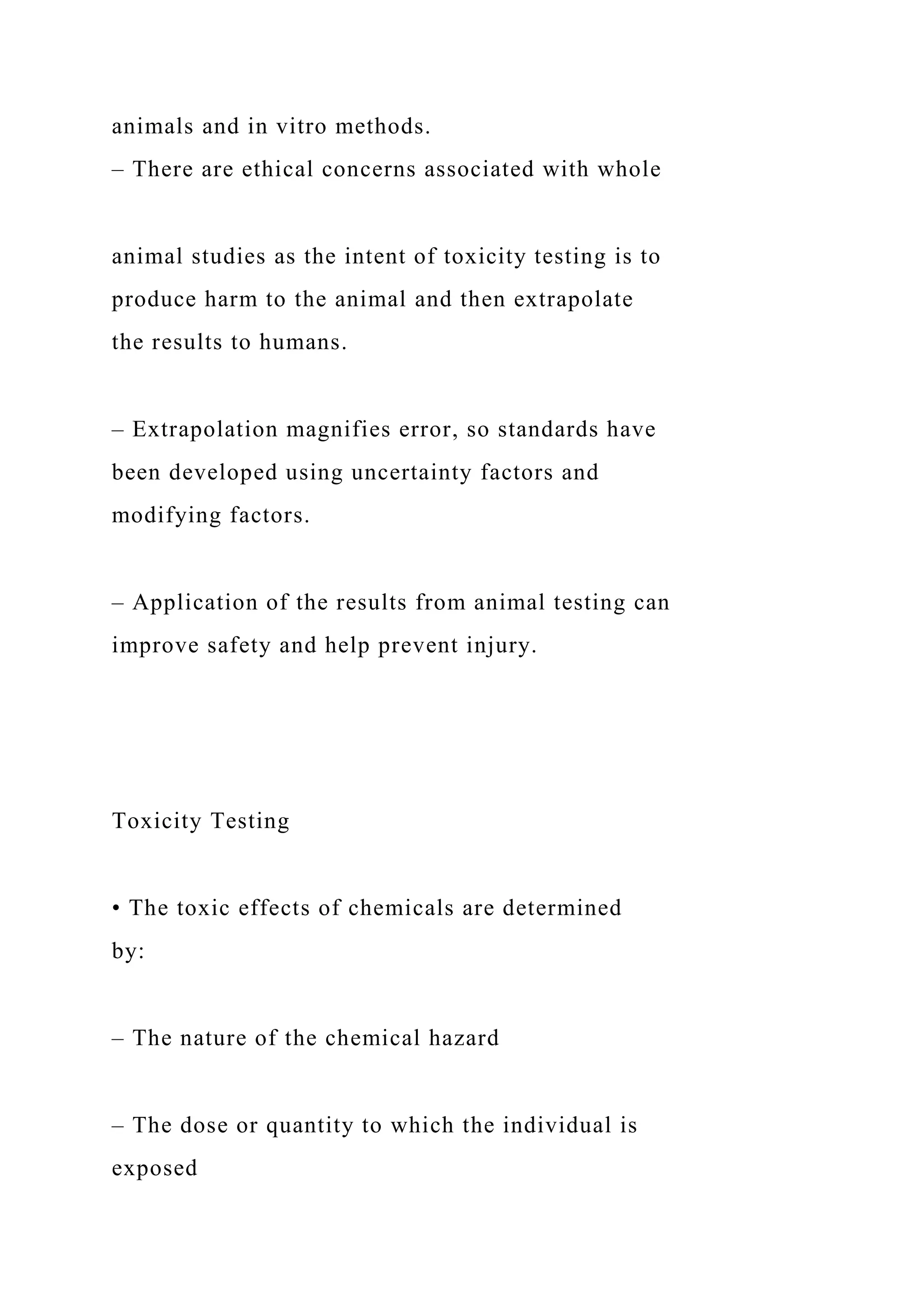 animals and in vitro methods.
– There are ethical concerns associated with whole
animal studies as the intent of toxicity testing is to
produce harm to the animal and then extrapolate
the results to humans.
– Extrapolation magnifies error, so standards have
been developed using uncertainty factors and
modifying factors.
– Application of the results from animal testing can
improve safety and help prevent injury.
Toxicity Testing
• The toxic effects of chemicals are determined
by:
– The nature of the chemical hazard
– The dose or quantity to which the individual is
exposed
 