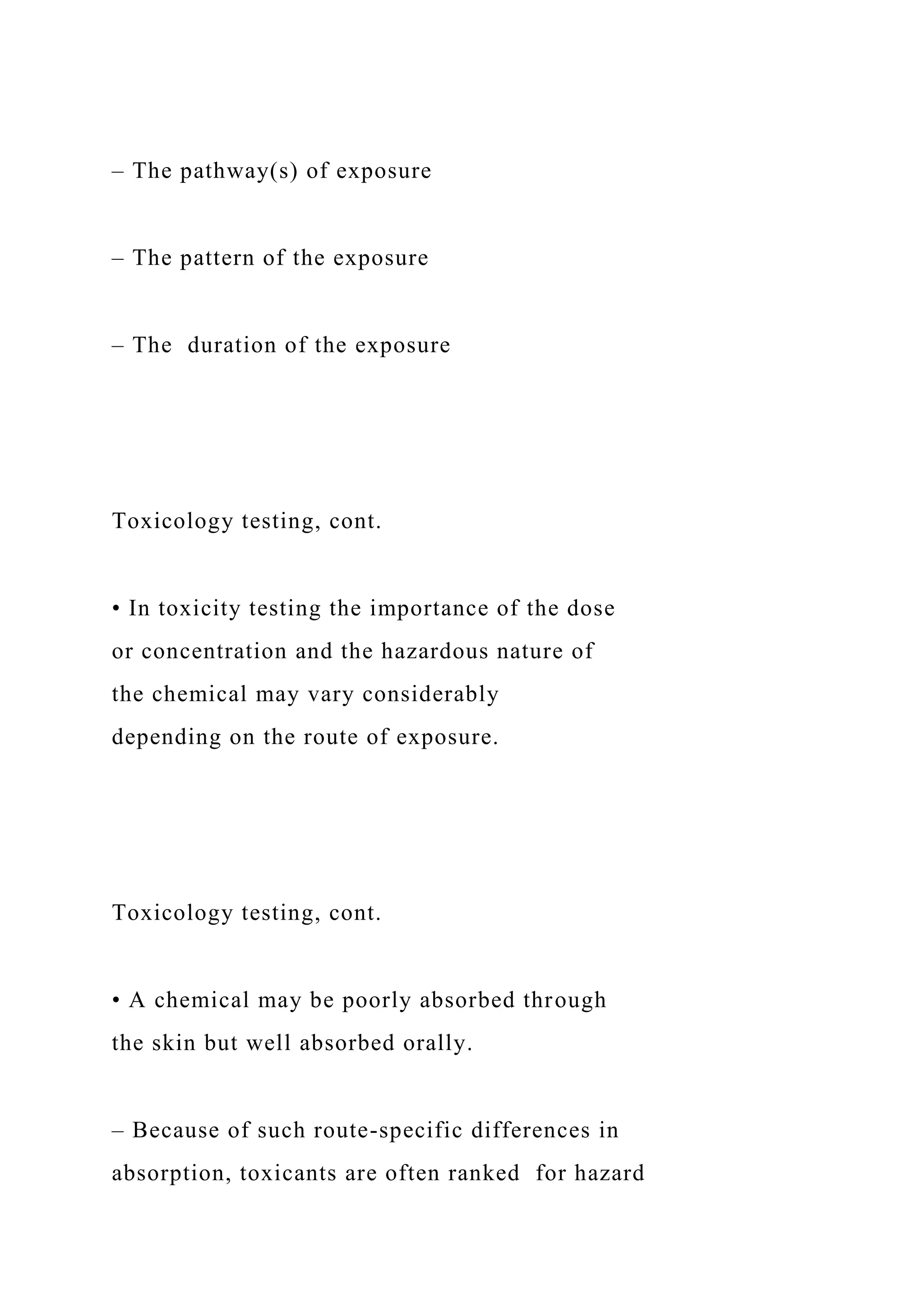 – The pathway(s) of exposure
– The pattern of the exposure
– The duration of the exposure
Toxicology testing, cont.
• In toxicity testing the importance of the dose
or concentration and the hazardous nature of
the chemical may vary considerably
depending on the route of exposure.
Toxicology testing, cont.
• A chemical may be poorly absorbed through
the skin but well absorbed orally.
– Because of such route-specific differences in
absorption, toxicants are often ranked for hazard
 