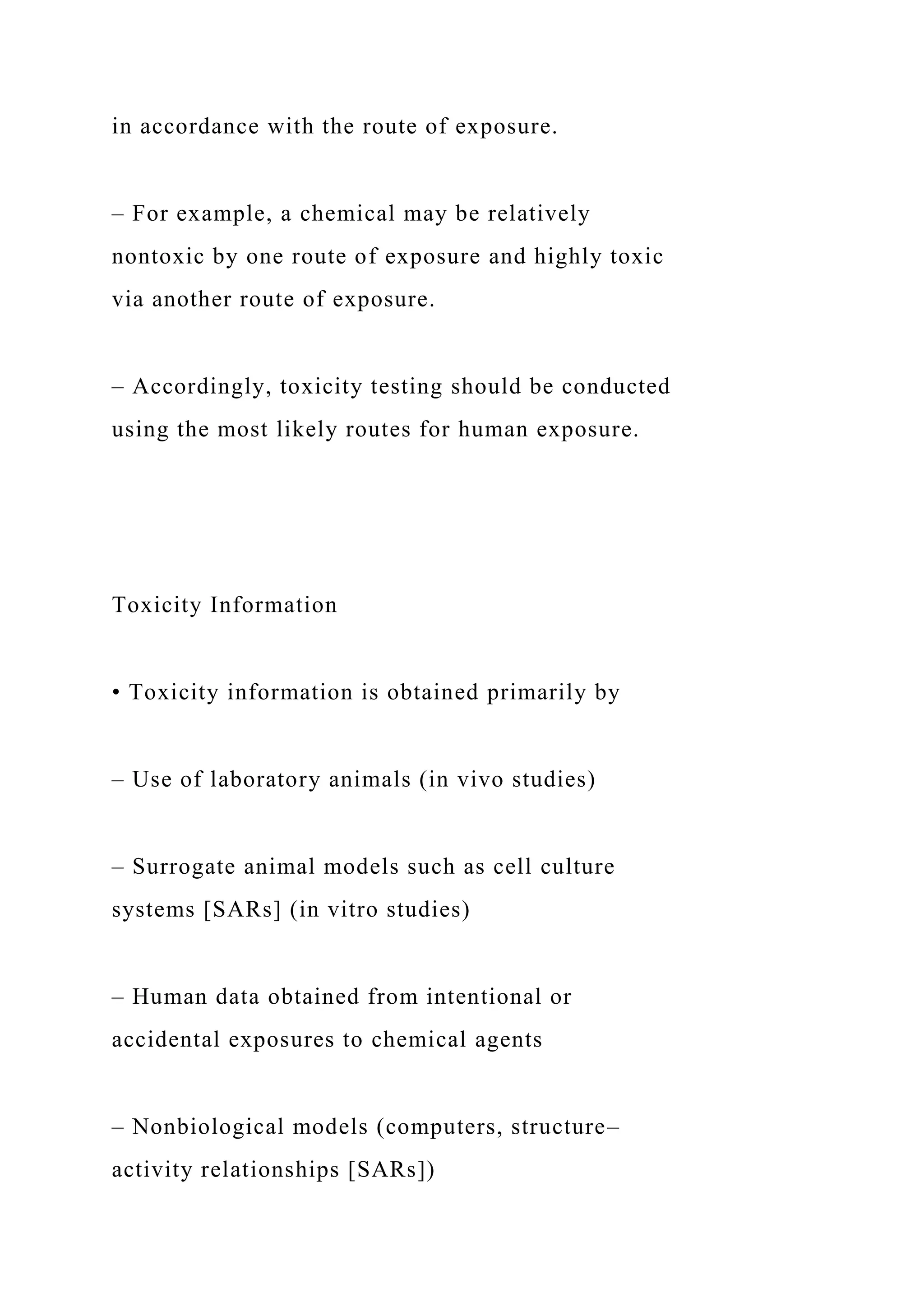 in accordance with the route of exposure.
– For example, a chemical may be relatively
nontoxic by one route of exposure and highly toxic
via another route of exposure.
– Accordingly, toxicity testing should be conducted
using the most likely routes for human exposure.
Toxicity Information
• Toxicity information is obtained primarily by
– Use of laboratory animals (in vivo studies)
– Surrogate animal models such as cell culture
systems [SARs] (in vitro studies)
– Human data obtained from intentional or
accidental exposures to chemical agents
– Nonbiological models (computers, structure–
activity relationships [SARs])
 