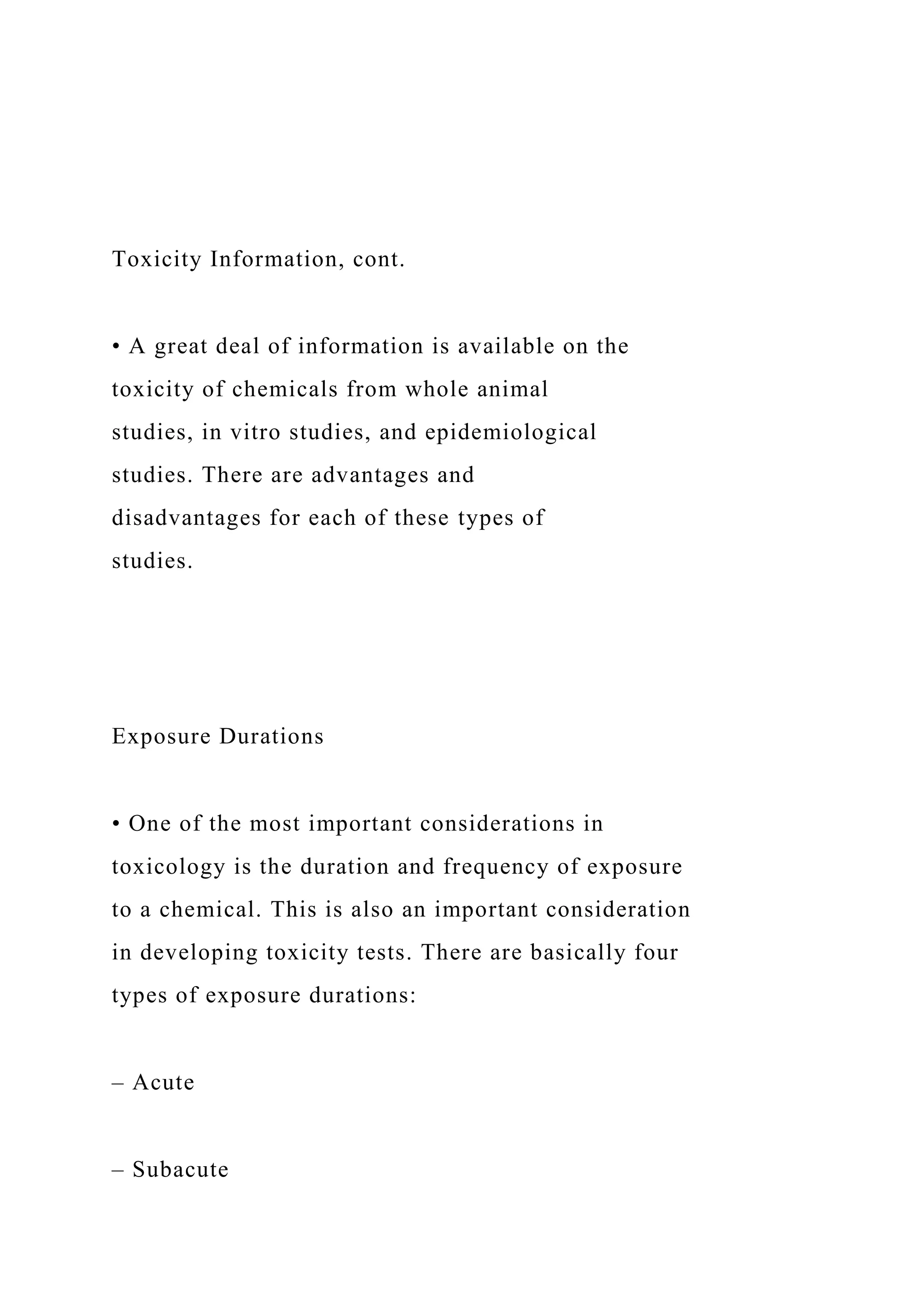 Toxicity Information, cont.
• A great deal of information is available on the
toxicity of chemicals from whole animal
studies, in vitro studies, and epidemiological
studies. There are advantages and
disadvantages for each of these types of
studies.
Exposure Durations
• One of the most important considerations in
toxicology is the duration and frequency of exposure
to a chemical. This is also an important consideration
in developing toxicity tests. There are basically four
types of exposure durations:
– Acute
– Subacute
 