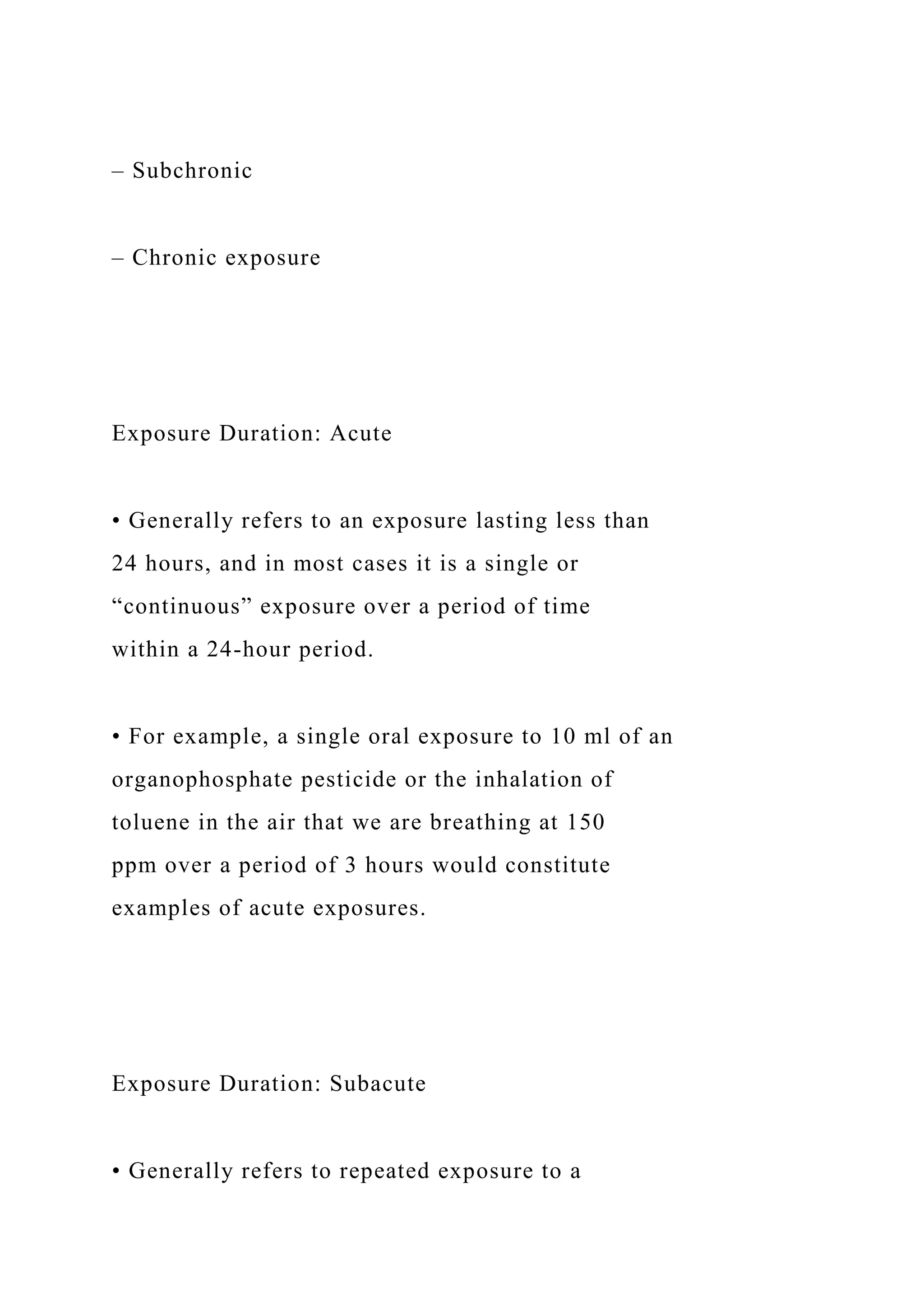 – Subchronic
– Chronic exposure
Exposure Duration: Acute
• Generally refers to an exposure lasting less than
24 hours, and in most cases it is a single or
“continuous” exposure over a period of time
within a 24-hour period.
• For example, a single oral exposure to 10 ml of an
organophosphate pesticide or the inhalation of
toluene in the air that we are breathing at 150
ppm over a period of 3 hours would constitute
examples of acute exposures.
Exposure Duration: Subacute
• Generally refers to repeated exposure to a
 