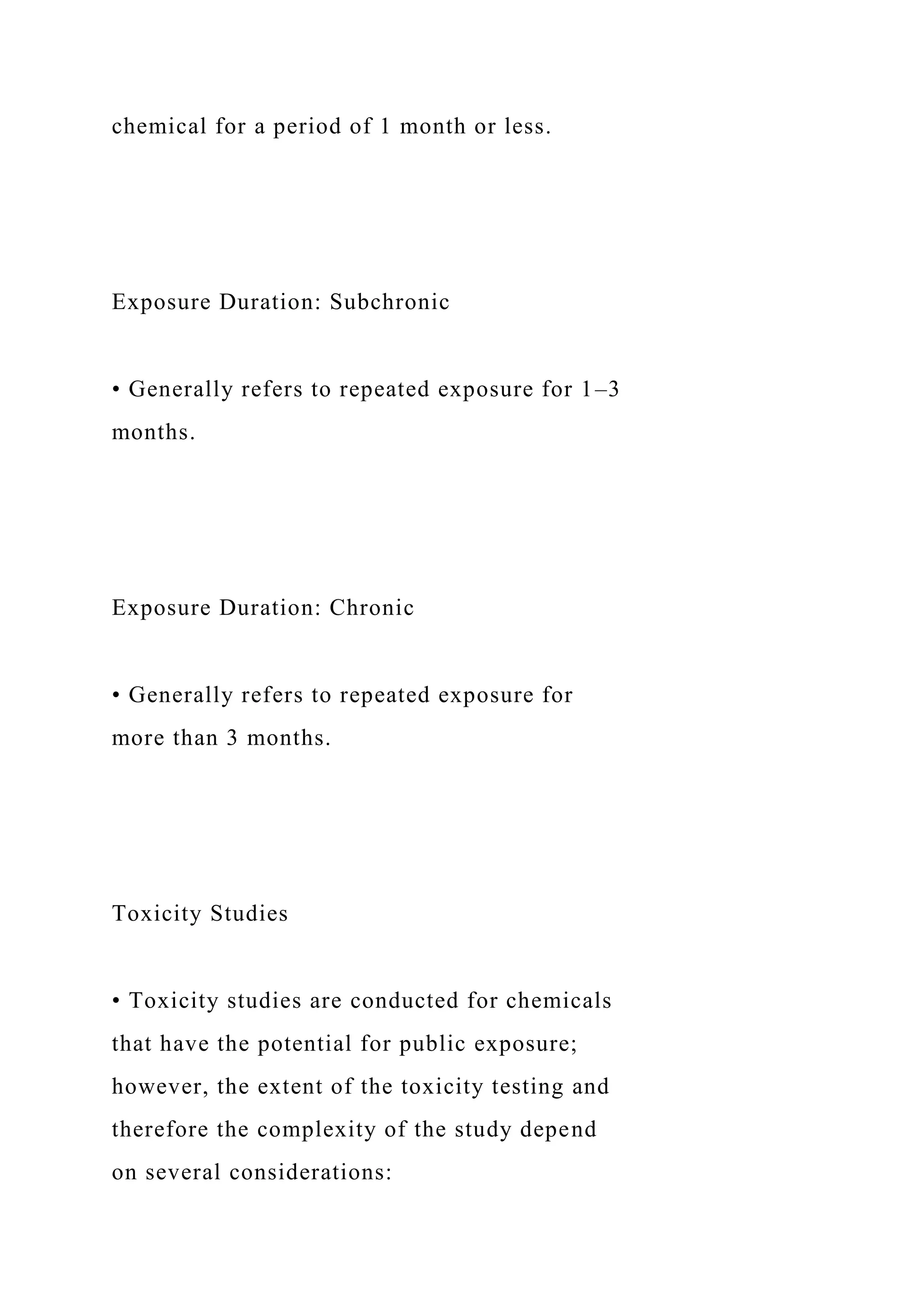 chemical for a period of 1 month or less.
Exposure Duration: Subchronic
• Generally refers to repeated exposure for 1–3
months.
Exposure Duration: Chronic
• Generally refers to repeated exposure for
more than 3 months.
Toxicity Studies
• Toxicity studies are conducted for chemicals
that have the potential for public exposure;
however, the extent of the toxicity testing and
therefore the complexity of the study depend
on several considerations:
 