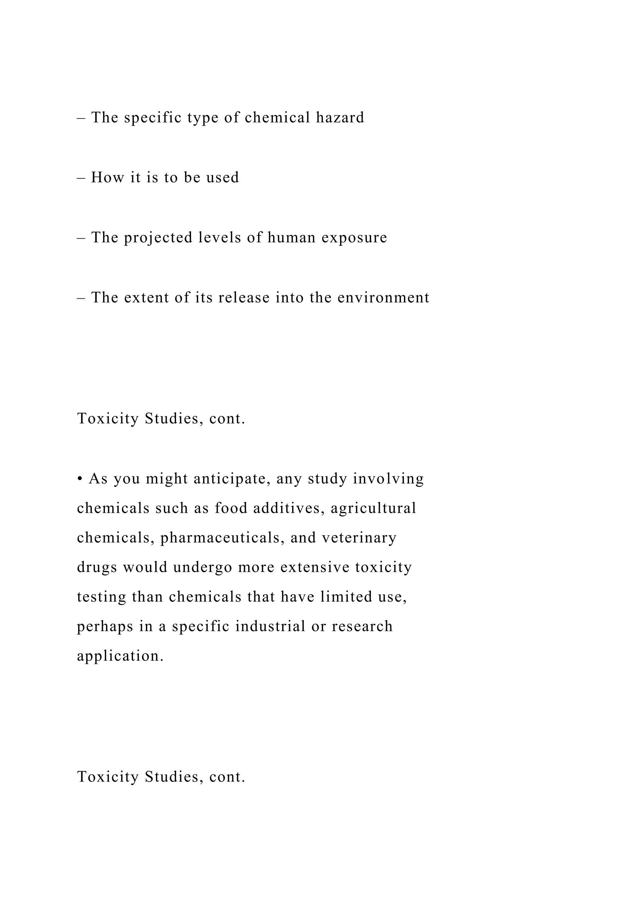 – The specific type of chemical hazard
– How it is to be used
– The projected levels of human exposure
– The extent of its release into the environment
Toxicity Studies, cont.
• As you might anticipate, any study involving
chemicals such as food additives, agricultural
chemicals, pharmaceuticals, and veterinary
drugs would undergo more extensive toxicity
testing than chemicals that have limited use,
perhaps in a specific industrial or research
application.
Toxicity Studies, cont.
 