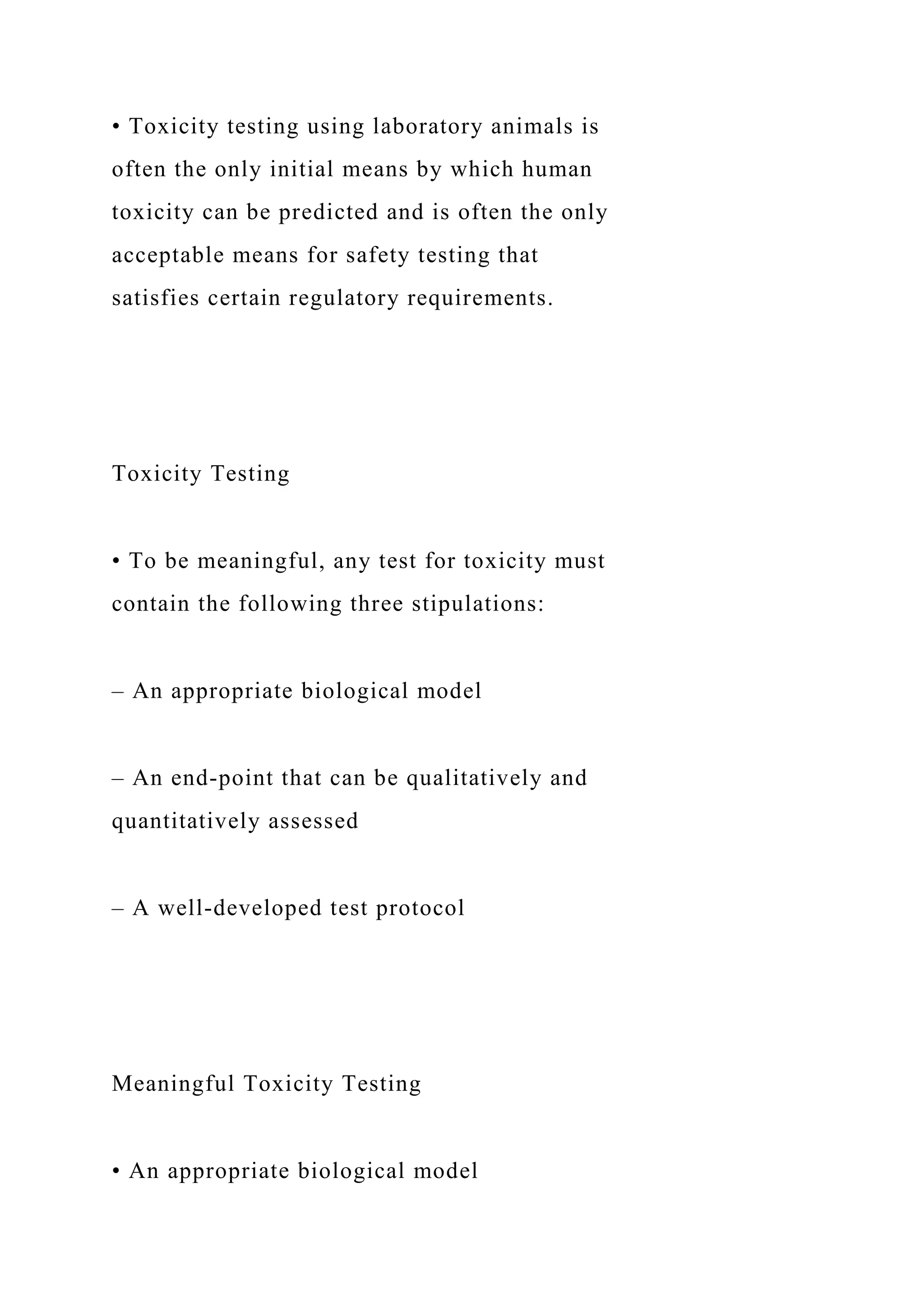 • Toxicity testing using laboratory animals is
often the only initial means by which human
toxicity can be predicted and is often the only
acceptable means for safety testing that
satisfies certain regulatory requirements.
Toxicity Testing
• To be meaningful, any test for toxicity must
contain the following three stipulations:
– An appropriate biological model
– An end-point that can be qualitatively and
quantitatively assessed
– A well-developed test protocol
Meaningful Toxicity Testing
• An appropriate biological model
 