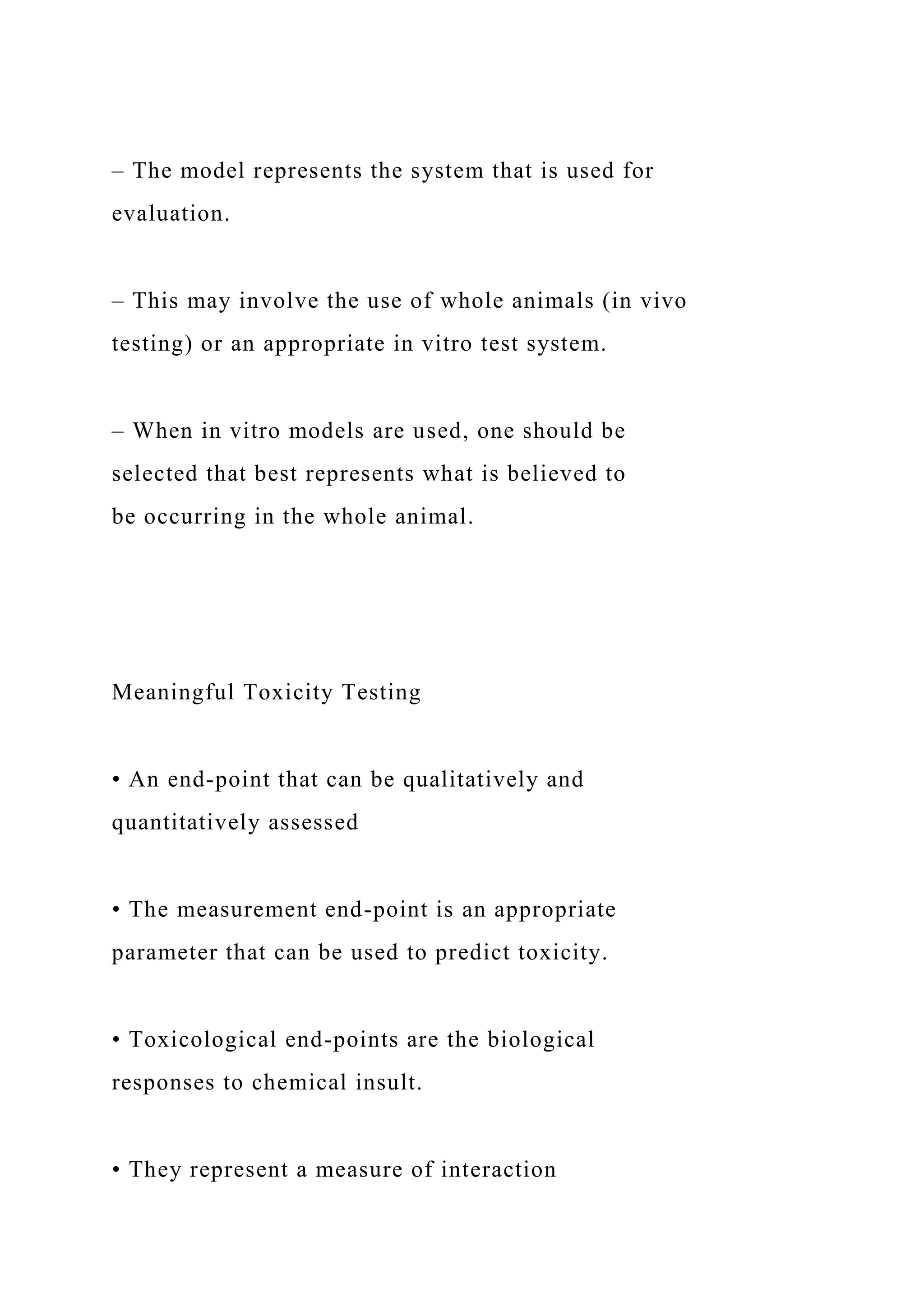 – The model represents the system that is used for
evaluation.
– This may involve the use of whole animals (in vivo
testing) or an appropriate in vitro test system.
– When in vitro models are used, one should be
selected that best represents what is believed to
be occurring in the whole animal.
Meaningful Toxicity Testing
• An end-point that can be qualitatively and
quantitatively assessed
• The measurement end-point is an appropriate
parameter that can be used to predict toxicity.
• Toxicological end-points are the biological
responses to chemical insult.
• They represent a measure of interaction
 