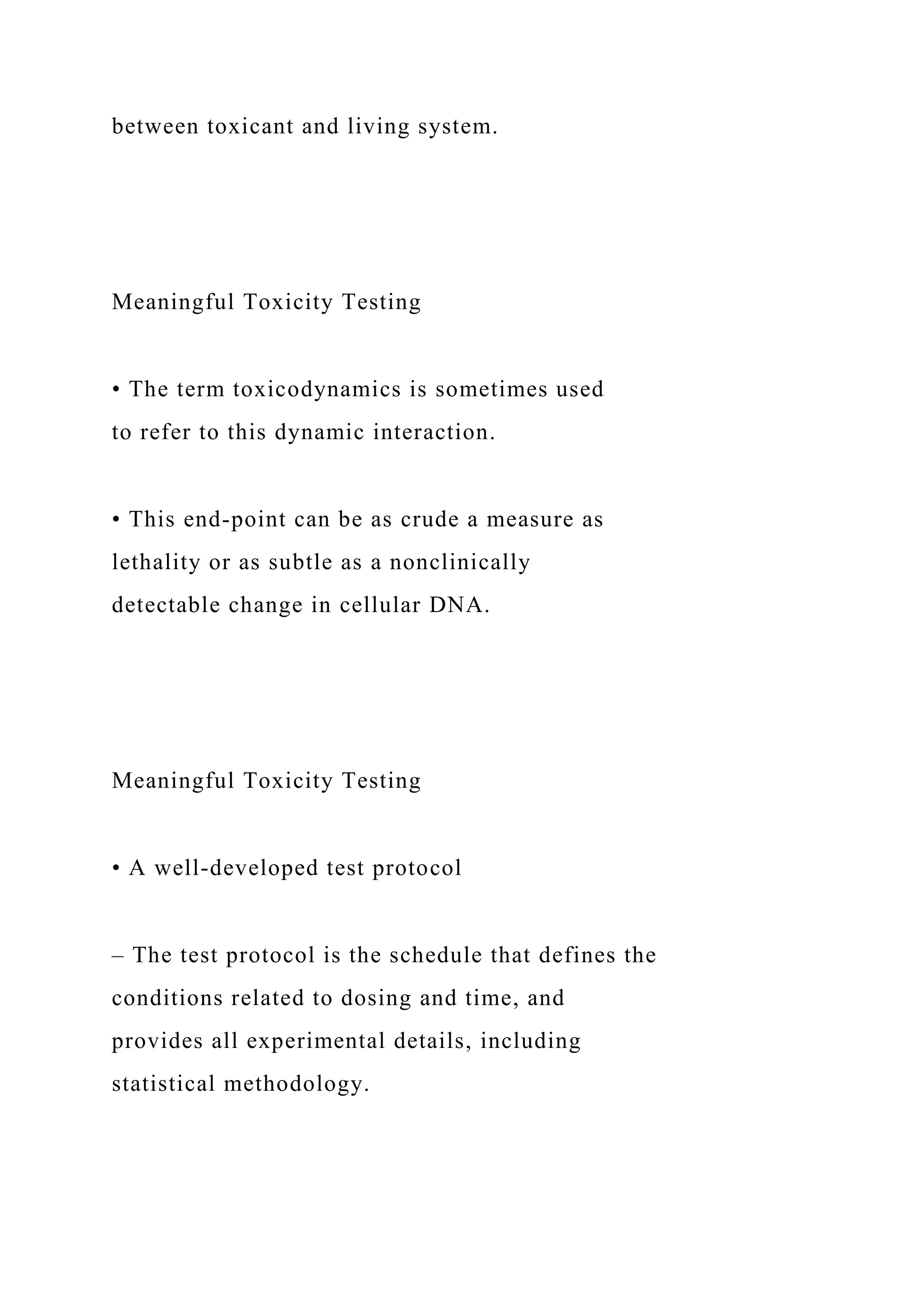 between toxicant and living system.
Meaningful Toxicity Testing
• The term toxicodynamics is sometimes used
to refer to this dynamic interaction.
• This end-point can be as crude a measure as
lethality or as subtle as a nonclinically
detectable change in cellular DNA.
Meaningful Toxicity Testing
• A well-developed test protocol
– The test protocol is the schedule that defines the
conditions related to dosing and time, and
provides all experimental details, including
statistical methodology.
 