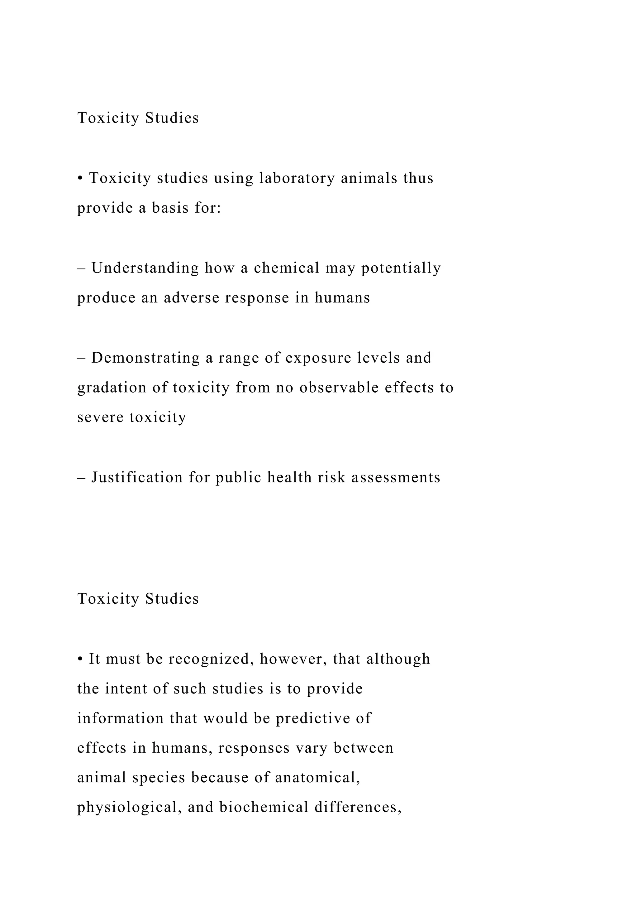 Toxicity Studies
• Toxicity studies using laboratory animals thus
provide a basis for:
– Understanding how a chemical may potentially
produce an adverse response in humans
– Demonstrating a range of exposure levels and
gradation of toxicity from no observable effects to
severe toxicity
– Justification for public health risk assessments
Toxicity Studies
• It must be recognized, however, that although
the intent of such studies is to provide
information that would be predictive of
effects in humans, responses vary between
animal species because of anatomical,
physiological, and biochemical differences,
 