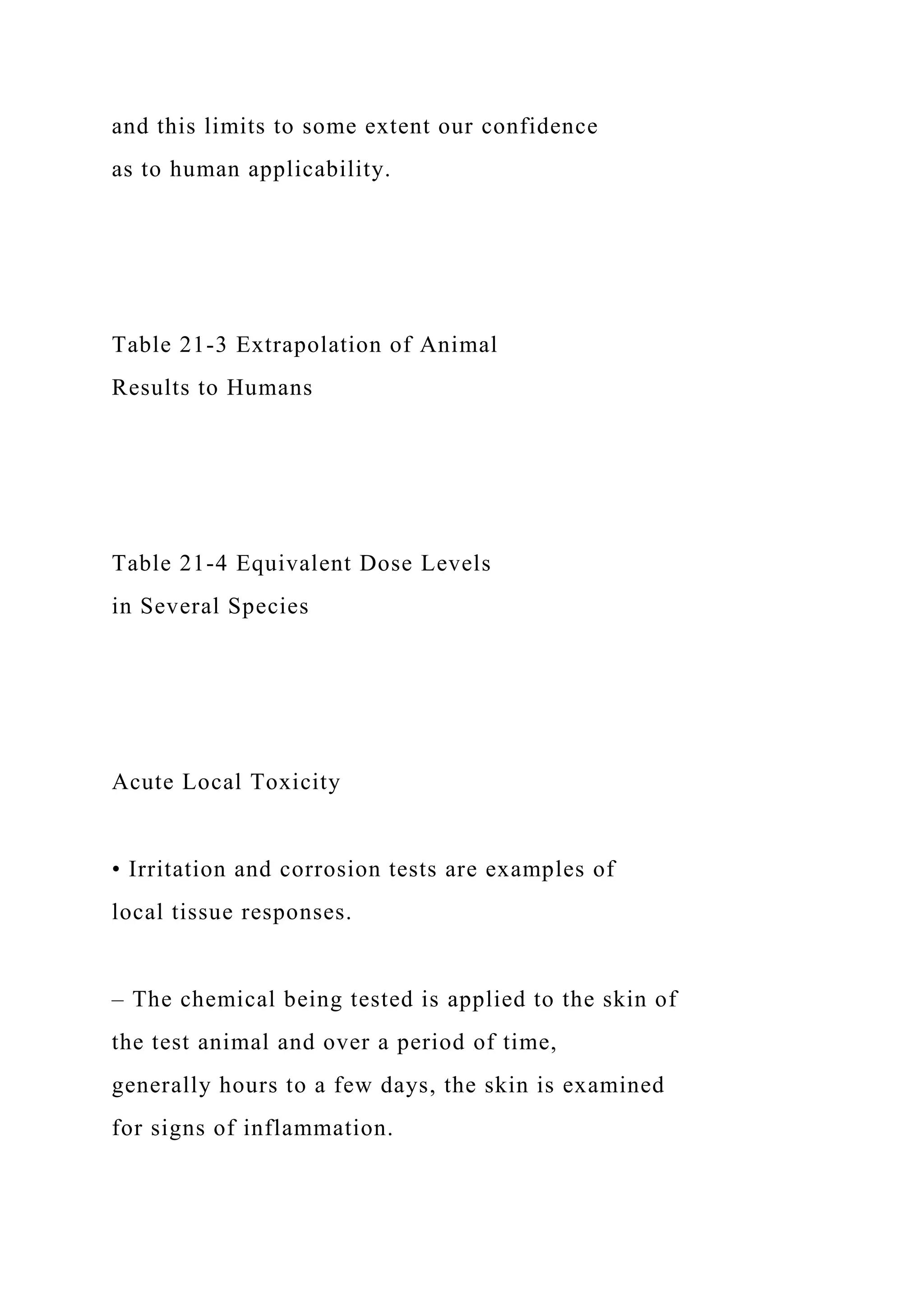 and this limits to some extent our confidence
as to human applicability.
Table 21-3 Extrapolation of Animal
Results to Humans
Table 21-4 Equivalent Dose Levels
in Several Species
Acute Local Toxicity
• Irritation and corrosion tests are examples of
local tissue responses.
– The chemical being tested is applied to the skin of
the test animal and over a period of time,
generally hours to a few days, the skin is examined
for signs of inflammation.
 