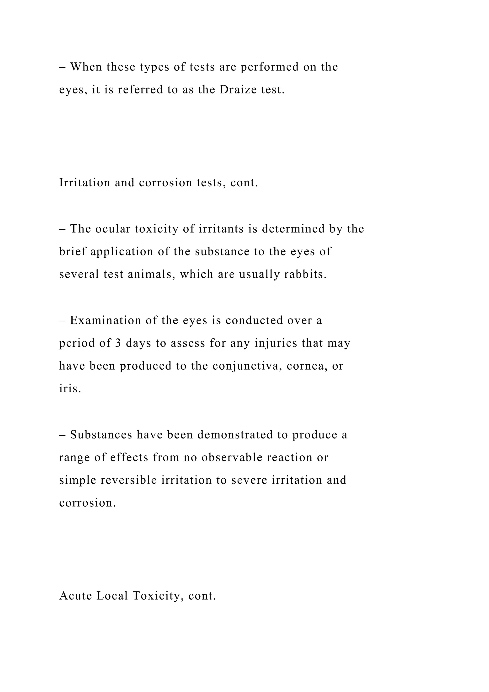 – When these types of tests are performed on the
eyes, it is referred to as the Draize test.
Irritation and corrosion tests, cont.
– The ocular toxicity of irritants is determined by the
brief application of the substance to the eyes of
several test animals, which are usually rabbits.
– Examination of the eyes is conducted over a
period of 3 days to assess for any injuries that may
have been produced to the conjunctiva, cornea, or
iris.
– Substances have been demonstrated to produce a
range of effects from no observable reaction or
simple reversible irritation to severe irritation and
corrosion.
Acute Local Toxicity, cont.
 
