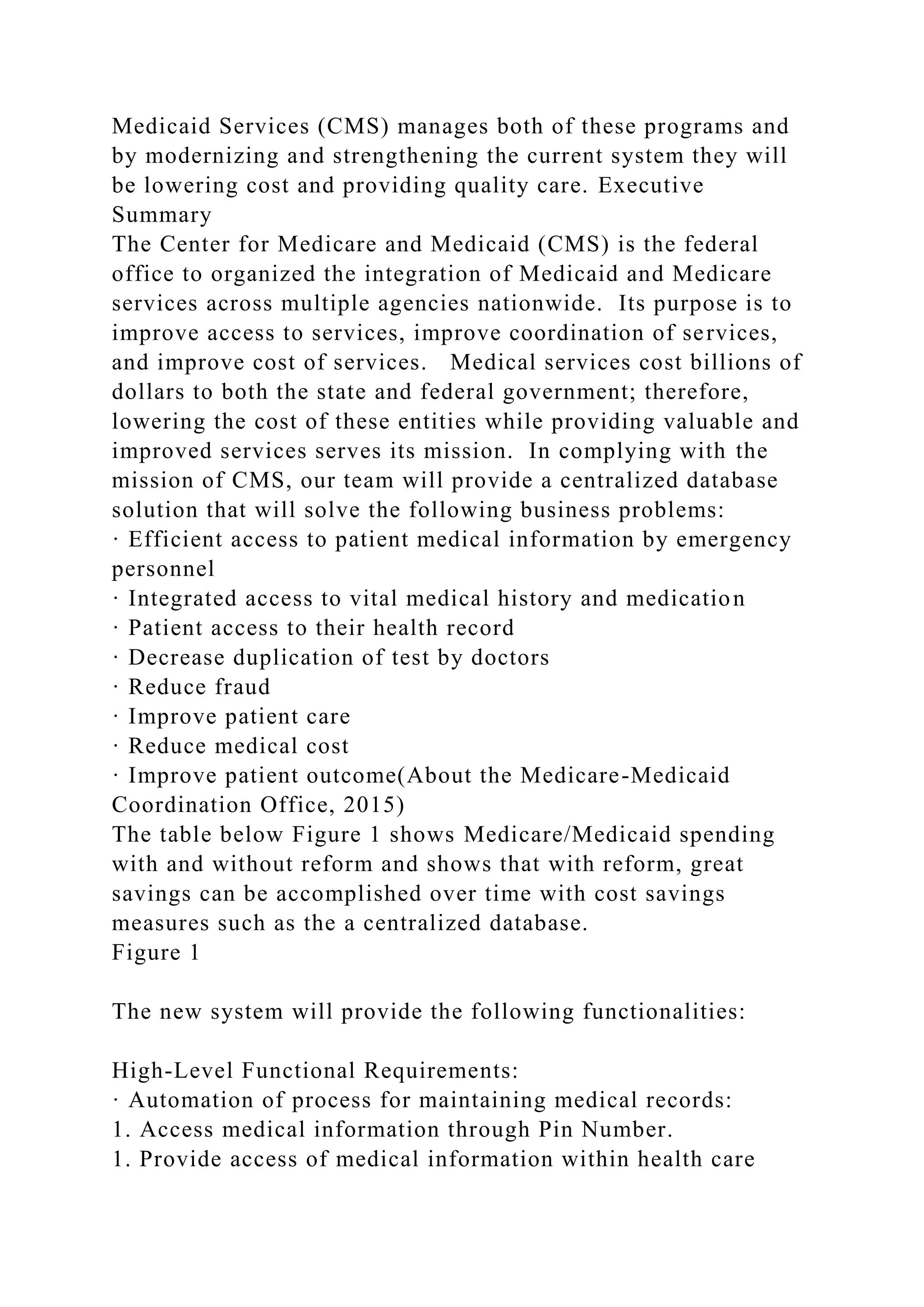 Medicaid Services (CMS) manages both of these programs and
by modernizing and strengthening the current system they will
be lowering cost and providing quality care. Executive
Summary
The Center for Medicare and Medicaid (CMS) is the federal
office to organized the integration of Medicaid and Medicare
services across multiple agencies nationwide. Its purpose is to
improve access to services, improve coordination of services,
and improve cost of services. Medical services cost billions of
dollars to both the state and federal government; therefore,
lowering the cost of these entities while providing valuable and
improved services serves its mission. In complying with the
mission of CMS, our team will provide a centralized database
solution that will solve the following business problems:
· Efficient access to patient medical information by emergency
personnel
· Integrated access to vital medical history and medication
· Patient access to their health record
· Decrease duplication of test by doctors
· Reduce fraud
· Improve patient care
· Reduce medical cost
· Improve patient outcome(About the Medicare-Medicaid
Coordination Office, 2015)
The table below Figure 1 shows Medicare/Medicaid spending
with and without reform and shows that with reform, great
savings can be accomplished over time with cost savings
measures such as the a centralized database.
Figure 1
The new system will provide the following functionalities:
High-Level Functional Requirements:
· Automation of process for maintaining medical records:
1. Access medical information through Pin Number.
1. Provide access of medical information within health care
 