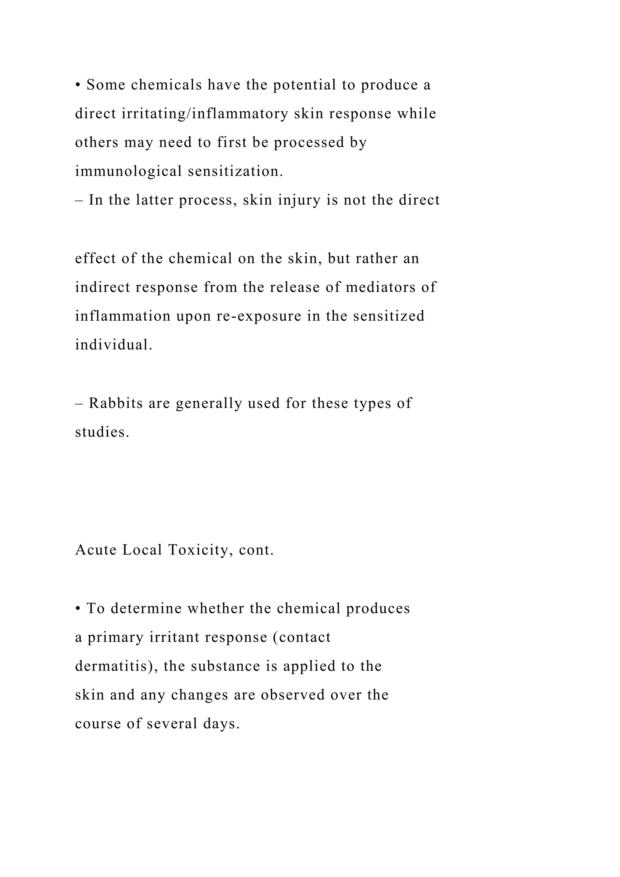 • Some chemicals have the potential to produce a
direct irritating/inflammatory skin response while
others may need to first be processed by
immunological sensitization.
– In the latter process, skin injury is not the direct
effect of the chemical on the skin, but rather an
indirect response from the release of mediators of
inflammation upon re-exposure in the sensitized
individual.
– Rabbits are generally used for these types of
studies.
Acute Local Toxicity, cont.
• To determine whether the chemical produces
a primary irritant response (contact
dermatitis), the substance is applied to the
skin and any changes are observed over the
course of several days.
 