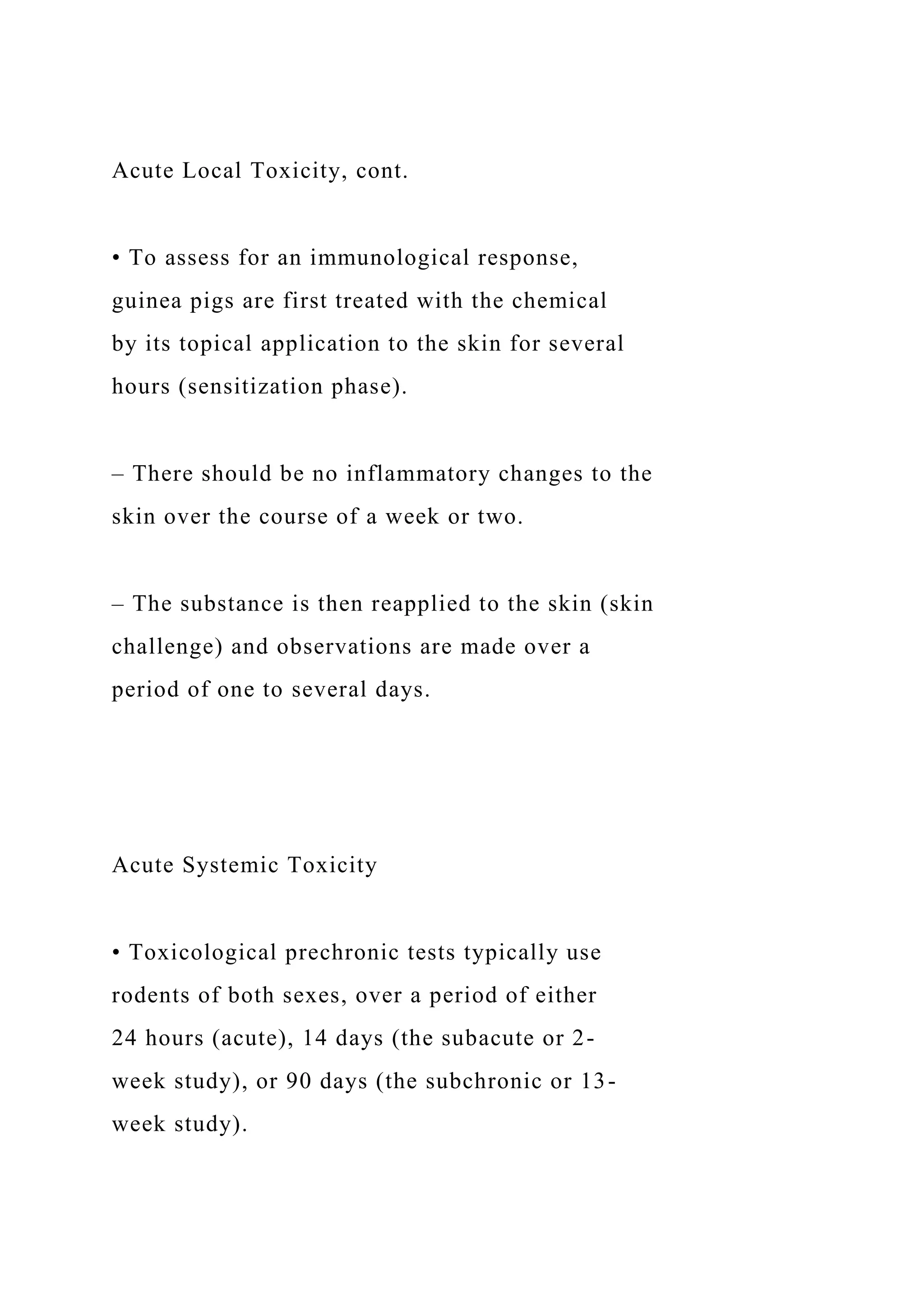 Acute Local Toxicity, cont.
• To assess for an immunological response,
guinea pigs are first treated with the chemical
by its topical application to the skin for several
hours (sensitization phase).
– There should be no inflammatory changes to the
skin over the course of a week or two.
– The substance is then reapplied to the skin (skin
challenge) and observations are made over a
period of one to several days.
Acute Systemic Toxicity
• Toxicological prechronic tests typically use
rodents of both sexes, over a period of either
24 hours (acute), 14 days (the subacute or 2-
week study), or 90 days (the subchronic or 13-
week study).
 