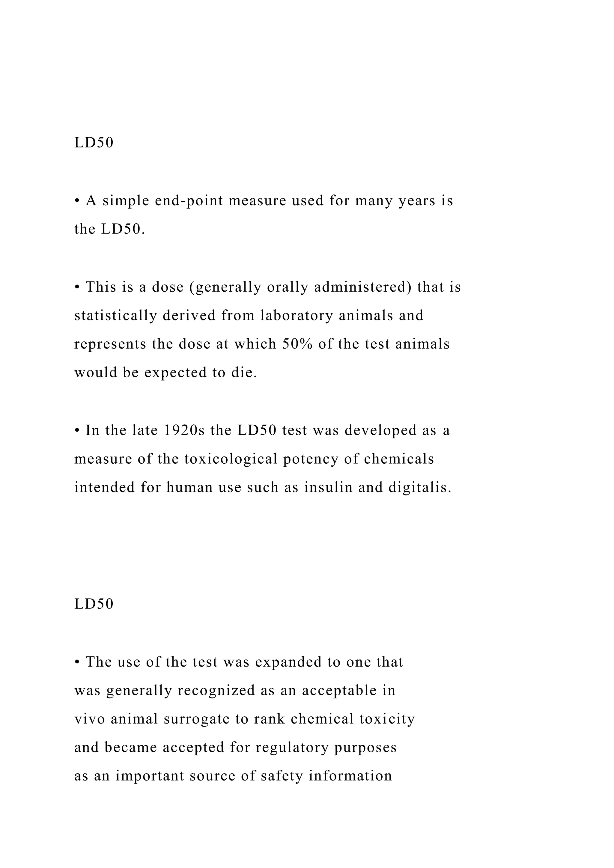 LD50
• A simple end-point measure used for many years is
the LD50.
• This is a dose (generally orally administered) that is
statistically derived from laboratory animals and
represents the dose at which 50% of the test animals
would be expected to die.
• In the late 1920s the LD50 test was developed as a
measure of the toxicological potency of chemicals
intended for human use such as insulin and digitalis.
LD50
• The use of the test was expanded to one that
was generally recognized as an acceptable in
vivo animal surrogate to rank chemical toxicity
and became accepted for regulatory purposes
as an important source of safety information
 
