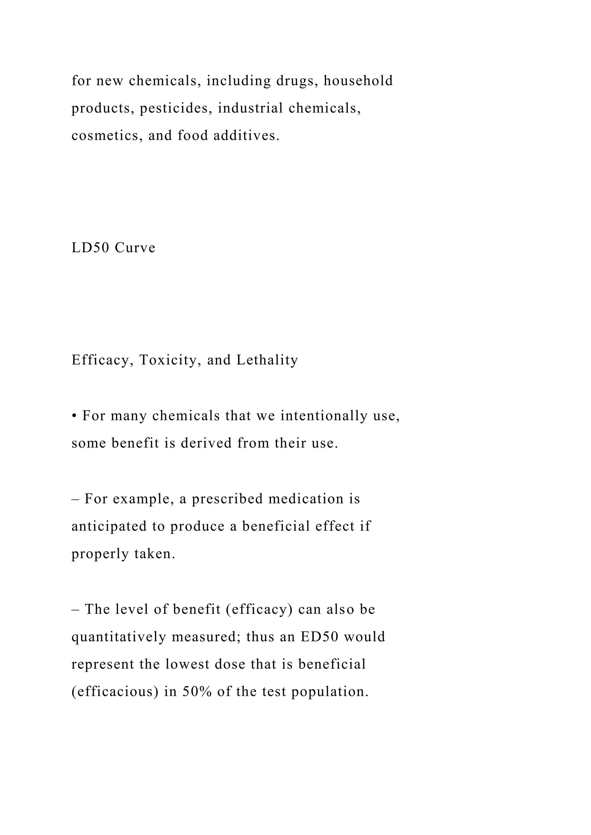 for new chemicals, including drugs, household
products, pesticides, industrial chemicals,
cosmetics, and food additives.
LD50 Curve
Efficacy, Toxicity, and Lethality
• For many chemicals that we intentionally use,
some benefit is derived from their use.
– For example, a prescribed medication is
anticipated to produce a beneficial effect if
properly taken.
– The level of benefit (efficacy) can also be
quantitatively measured; thus an ED50 would
represent the lowest dose that is beneficial
(efficacious) in 50% of the test population.
 