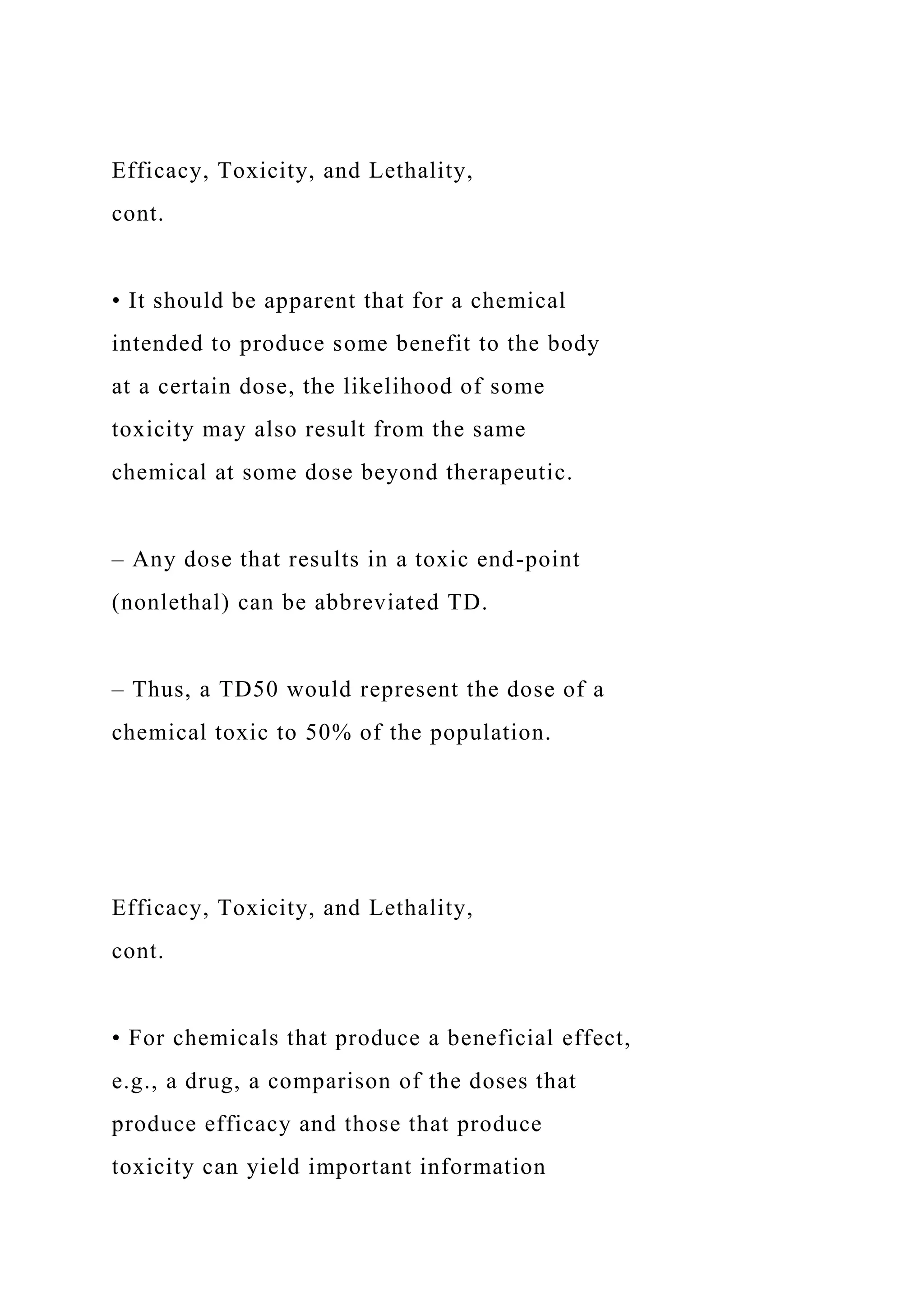 Efficacy, Toxicity, and Lethality,
cont.
• It should be apparent that for a chemical
intended to produce some benefit to the body
at a certain dose, the likelihood of some
toxicity may also result from the same
chemical at some dose beyond therapeutic.
– Any dose that results in a toxic end-point
(nonlethal) can be abbreviated TD.
– Thus, a TD50 would represent the dose of a
chemical toxic to 50% of the population.
Efficacy, Toxicity, and Lethality,
cont.
• For chemicals that produce a beneficial effect,
e.g., a drug, a comparison of the doses that
produce efficacy and those that produce
toxicity can yield important information
 