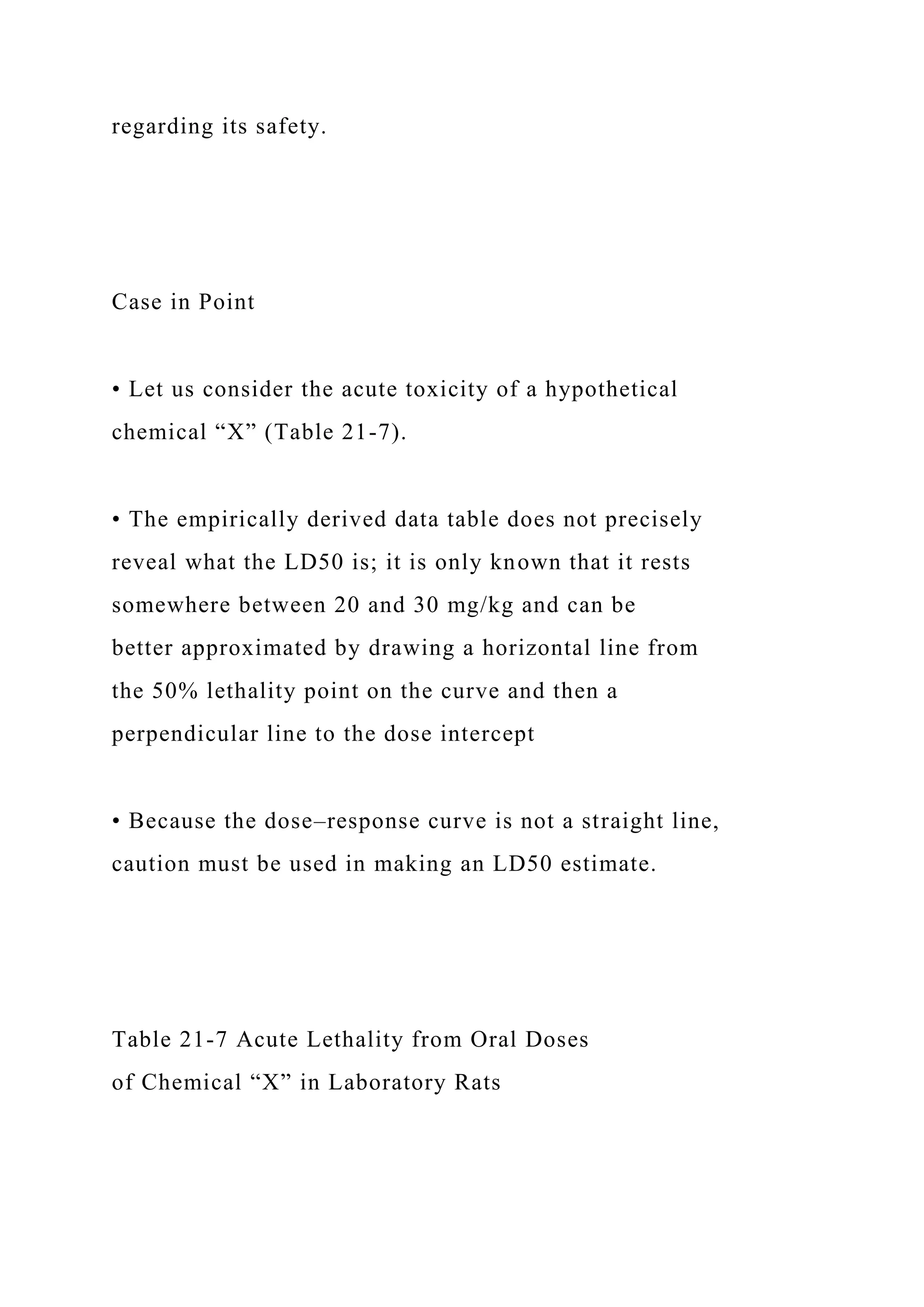 regarding its safety.
Case in Point
• Let us consider the acute toxicity of a hypothetical
chemical “X” (Table 21-7).
• The empirically derived data table does not precisely
reveal what the LD50 is; it is only known that it rests
somewhere between 20 and 30 mg/kg and can be
better approximated by drawing a horizontal line from
the 50% lethality point on the curve and then a
perpendicular line to the dose intercept
• Because the dose–response curve is not a straight line,
caution must be used in making an LD50 estimate.
Table 21-7 Acute Lethality from Oral Doses
of Chemical “X” in Laboratory Rats
 