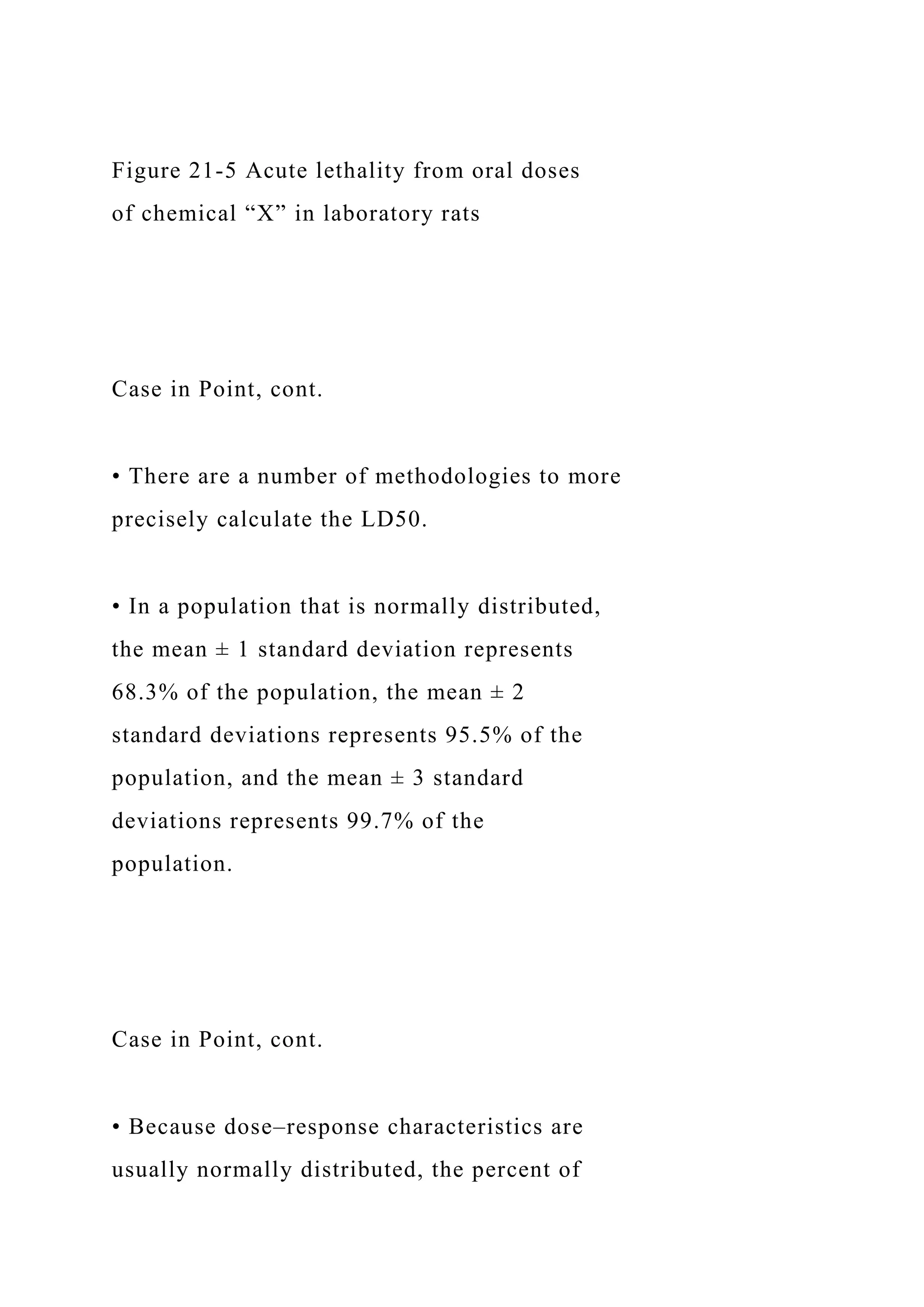 Figure 21-5 Acute lethality from oral doses
of chemical “X” in laboratory rats
Case in Point, cont.
• There are a number of methodologies to more
precisely calculate the LD50.
• In a population that is normally distributed,
the mean ± 1 standard deviation represents
68.3% of the population, the mean ± 2
standard deviations represents 95.5% of the
population, and the mean ± 3 standard
deviations represents 99.7% of the
population.
Case in Point, cont.
• Because dose–response characteristics are
usually normally distributed, the percent of
 