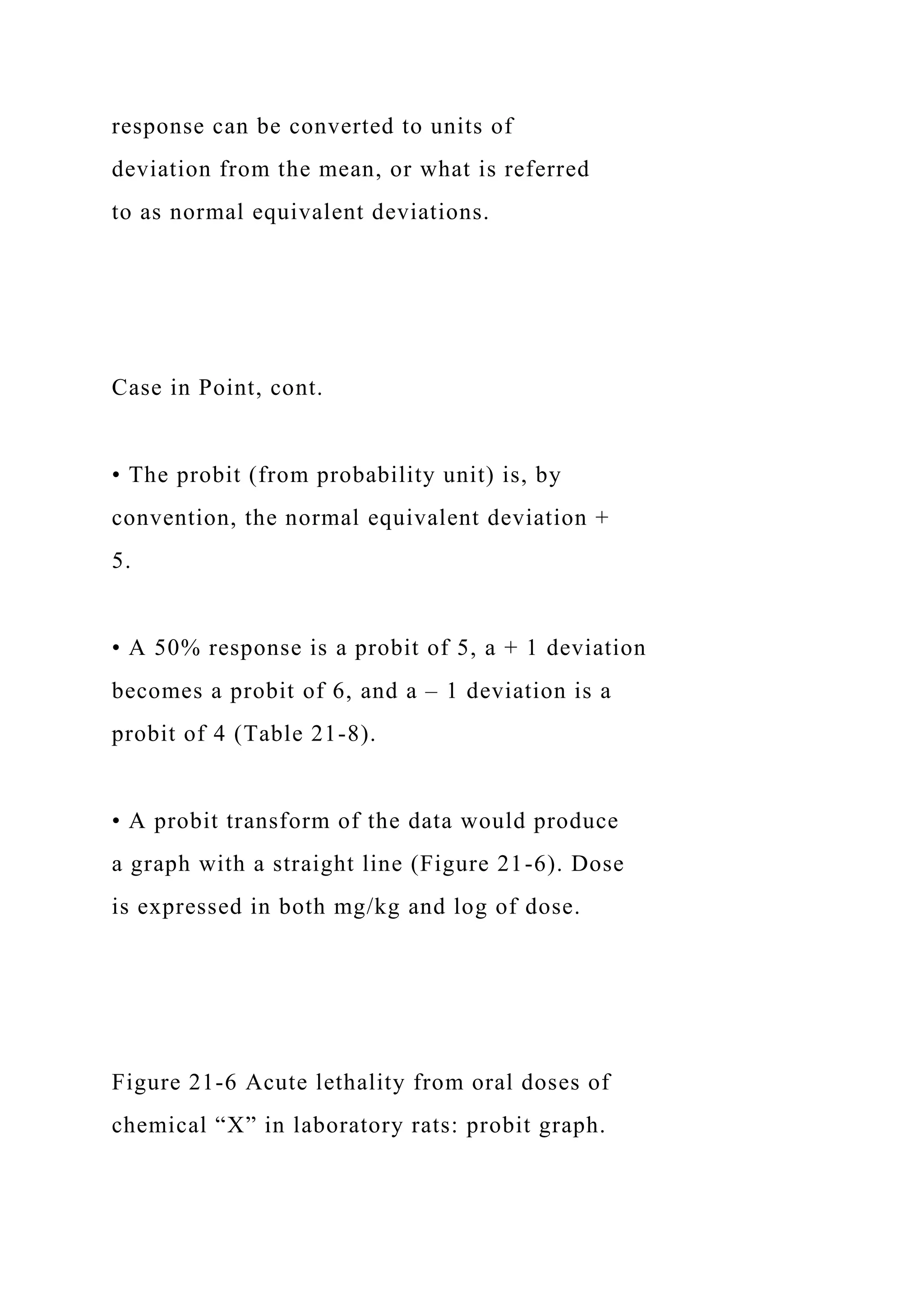 response can be converted to units of
deviation from the mean, or what is referred
to as normal equivalent deviations.
Case in Point, cont.
• The probit (from probability unit) is, by
convention, the normal equivalent deviation +
5.
• A 50% response is a probit of 5, a + 1 deviation
becomes a probit of 6, and a – 1 deviation is a
probit of 4 (Table 21-8).
• A probit transform of the data would produce
a graph with a straight line (Figure 21-6). Dose
is expressed in both mg/kg and log of dose.
Figure 21-6 Acute lethality from oral doses of
chemical “X” in laboratory rats: probit graph.
 