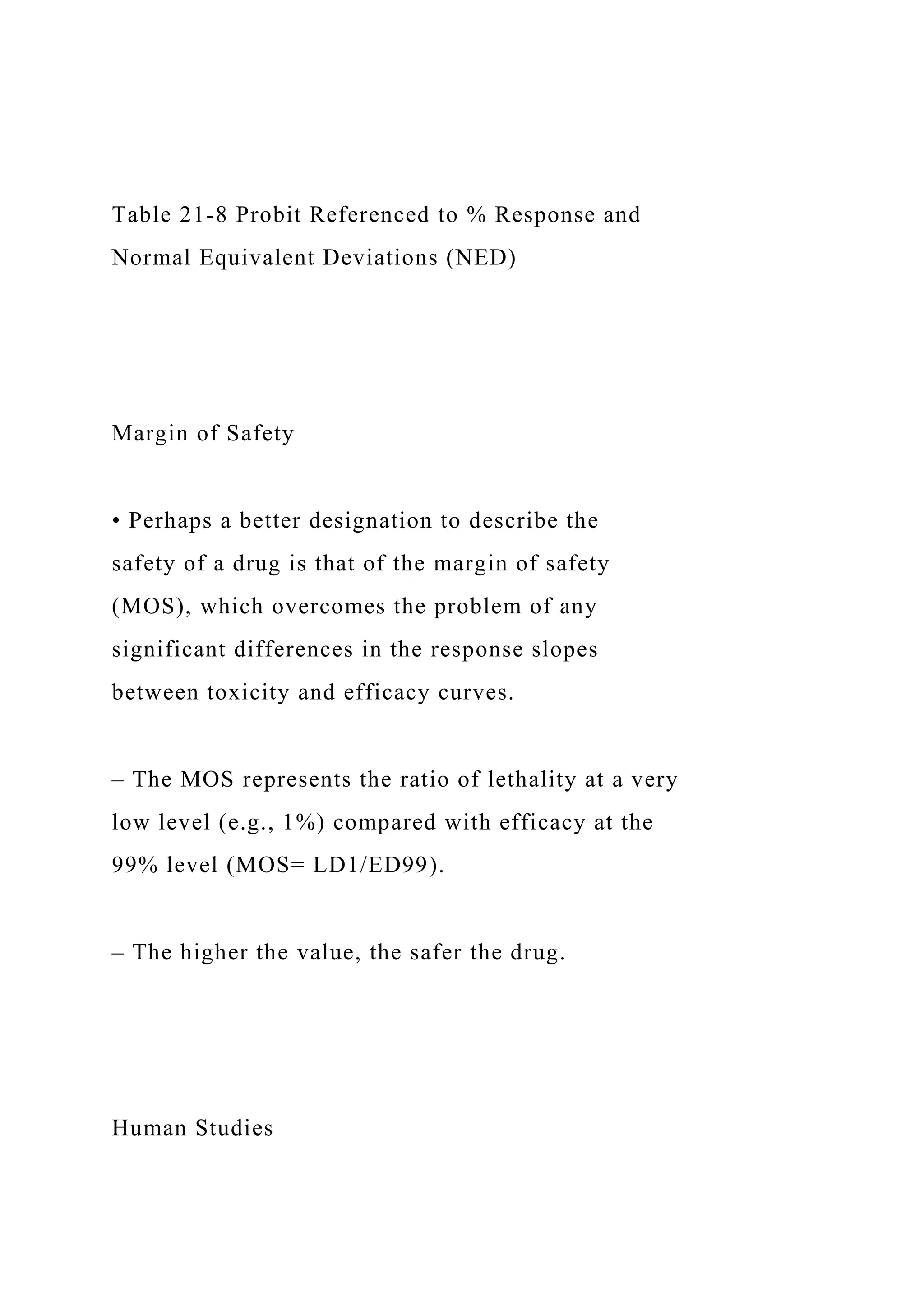 Table 21-8 Probit Referenced to % Response and
Normal Equivalent Deviations (NED)
Margin of Safety
• Perhaps a better designation to describe the
safety of a drug is that of the margin of safety
(MOS), which overcomes the problem of any
significant differences in the response slopes
between toxicity and efficacy curves.
– The MOS represents the ratio of lethality at a very
low level (e.g., 1%) compared with efficacy at the
99% level (MOS= LD1/ED99).
– The higher the value, the safer the drug.
Human Studies
 