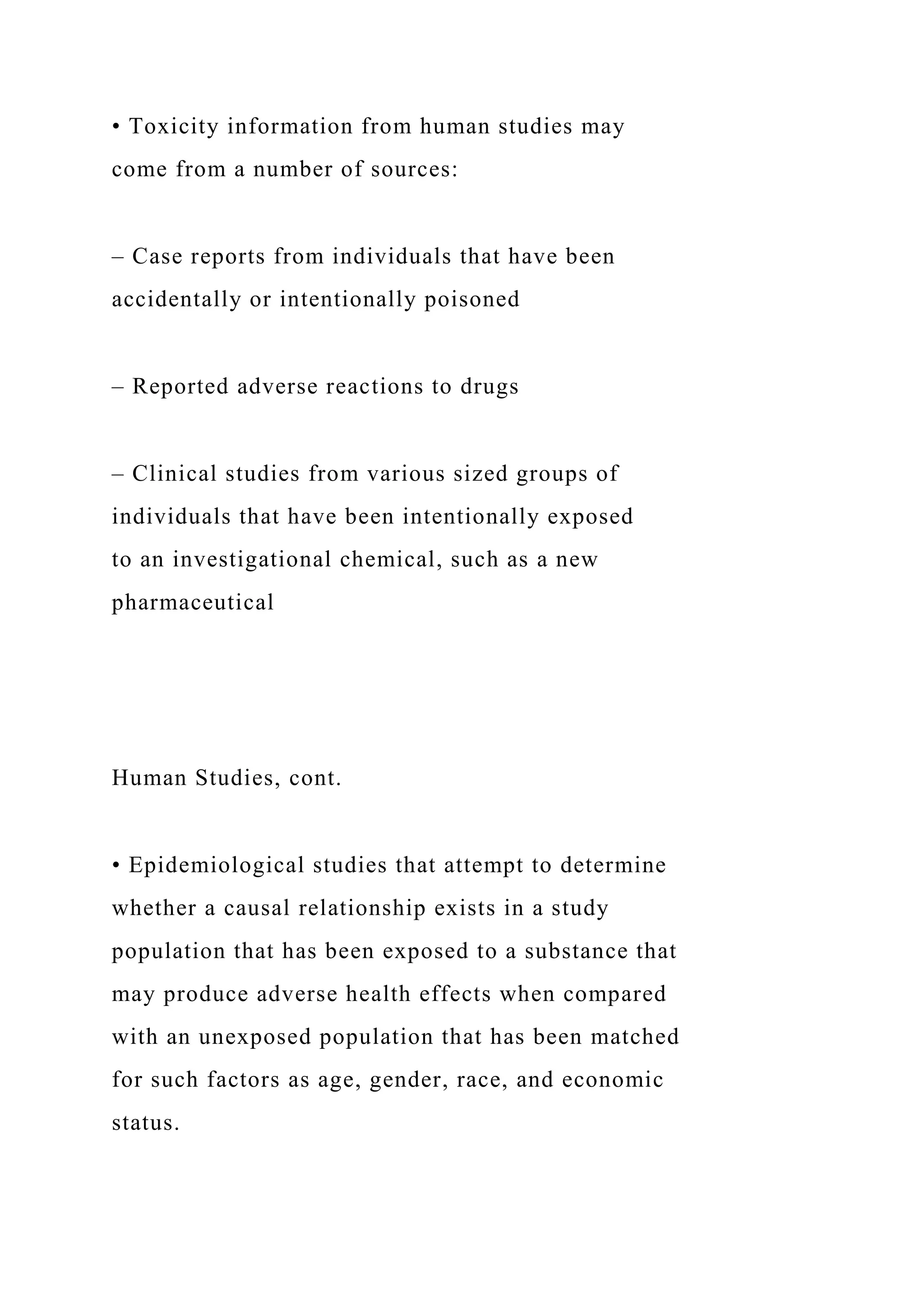 • Toxicity information from human studies may
come from a number of sources:
– Case reports from individuals that have been
accidentally or intentionally poisoned
– Reported adverse reactions to drugs
– Clinical studies from various sized groups of
individuals that have been intentionally exposed
to an investigational chemical, such as a new
pharmaceutical
Human Studies, cont.
• Epidemiological studies that attempt to determine
whether a causal relationship exists in a study
population that has been exposed to a substance that
may produce adverse health effects when compared
with an unexposed population that has been matched
for such factors as age, gender, race, and economic
status.
 
