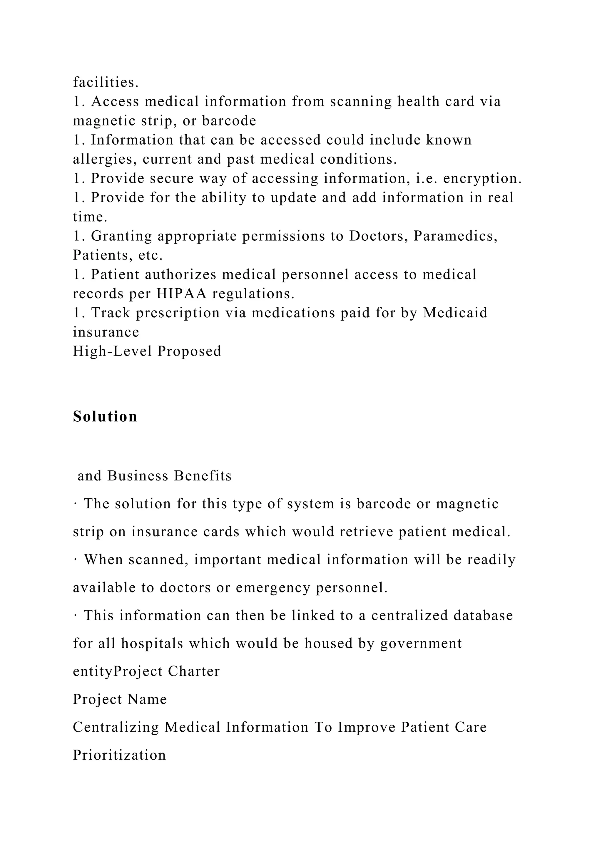 facilities.
1. Access medical information from scanning health card via
magnetic strip, or barcode
1. Information that can be accessed could include known
allergies, current and past medical conditions.
1. Provide secure way of accessing information, i.e. encryption.
1. Provide for the ability to update and add information in real
time.
1. Granting appropriate permissions to Doctors, Paramedics,
Patients, etc.
1. Patient authorizes medical personnel access to medical
records per HIPAA regulations.
1. Track prescription via medications paid for by Medicaid
insurance
High-Level Proposed
Solution
and Business Benefits
· The solution for this type of system is barcode or magnetic
strip on insurance cards which would retrieve patient medical.
· When scanned, important medical information will be readily
available to doctors or emergency personnel.
· This information can then be linked to a centralized database
for all hospitals which would be housed by government
entityProject Charter
Project Name
Centralizing Medical Information To Improve Patient Care
Prioritization
 