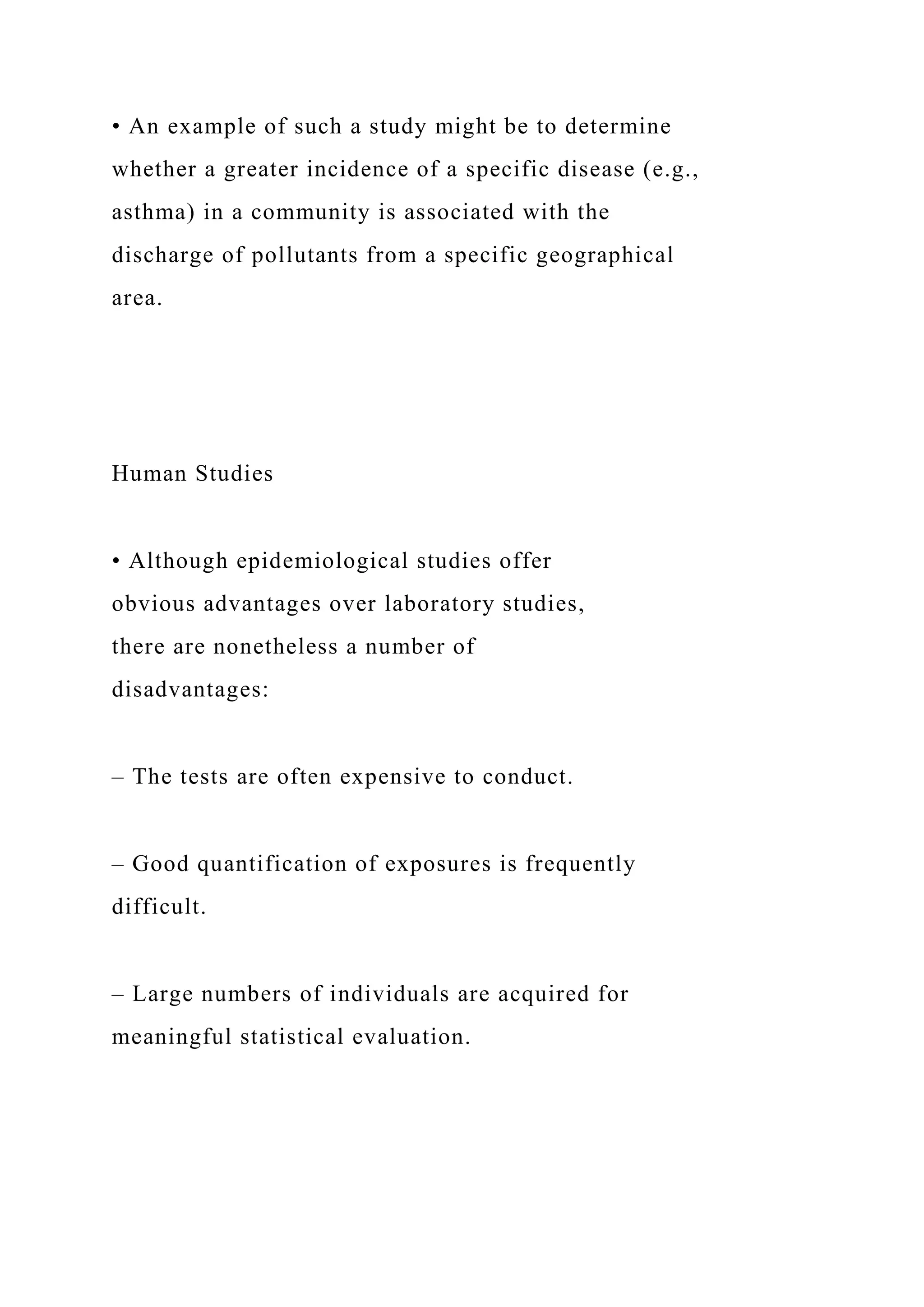 • An example of such a study might be to determine
whether a greater incidence of a specific disease (e.g.,
asthma) in a community is associated with the
discharge of pollutants from a specific geographical
area.
Human Studies
• Although epidemiological studies offer
obvious advantages over laboratory studies,
there are nonetheless a number of
disadvantages:
– The tests are often expensive to conduct.
– Good quantification of exposures is frequently
difficult.
– Large numbers of individuals are acquired for
meaningful statistical evaluation.
 
