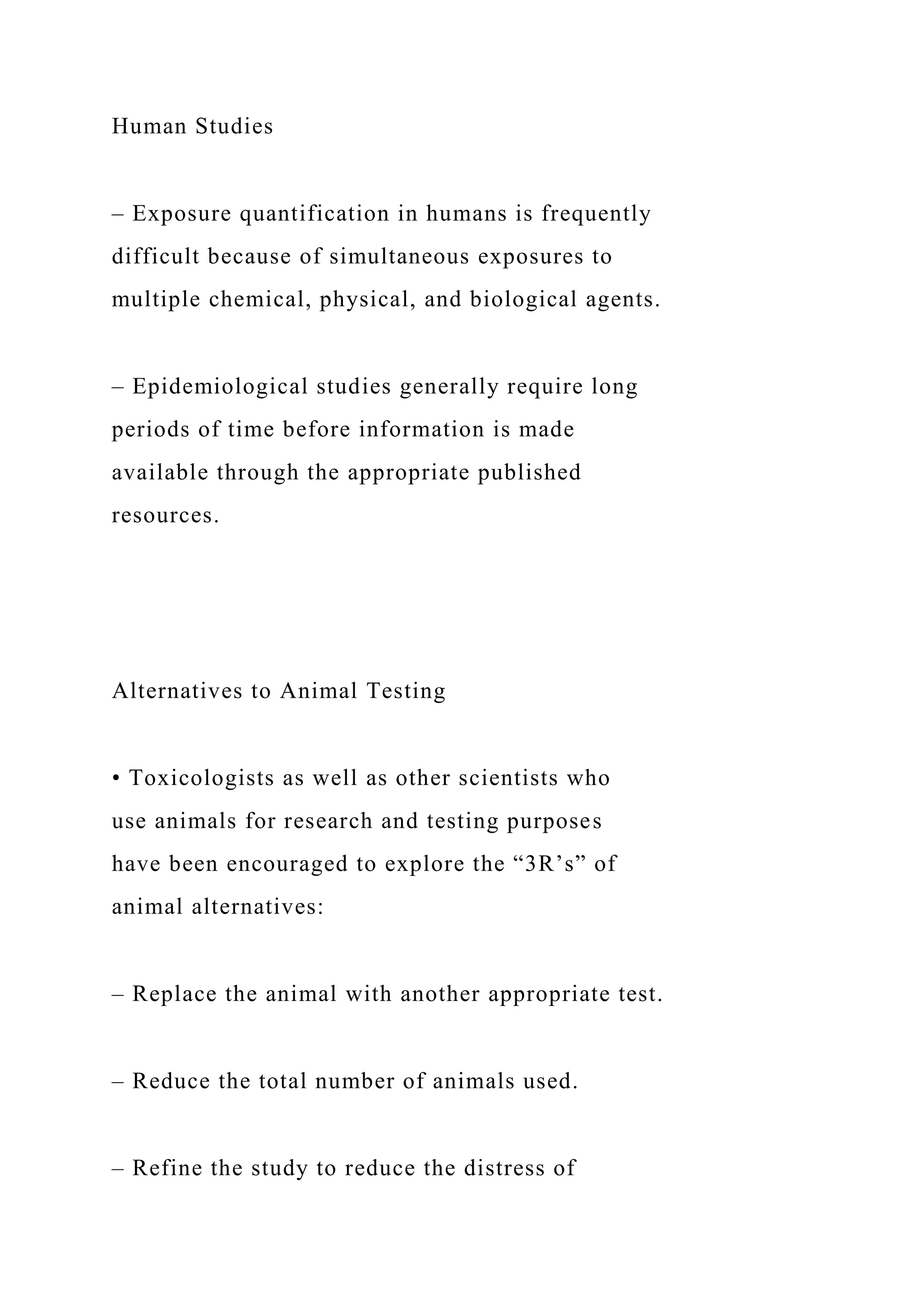 Human Studies
– Exposure quantification in humans is frequently
difficult because of simultaneous exposures to
multiple chemical, physical, and biological agents.
– Epidemiological studies generally require long
periods of time before information is made
available through the appropriate published
resources.
Alternatives to Animal Testing
• Toxicologists as well as other scientists who
use animals for research and testing purposes
have been encouraged to explore the “3R’s” of
animal alternatives:
– Replace the animal with another appropriate test.
– Reduce the total number of animals used.
– Refine the study to reduce the distress of
 