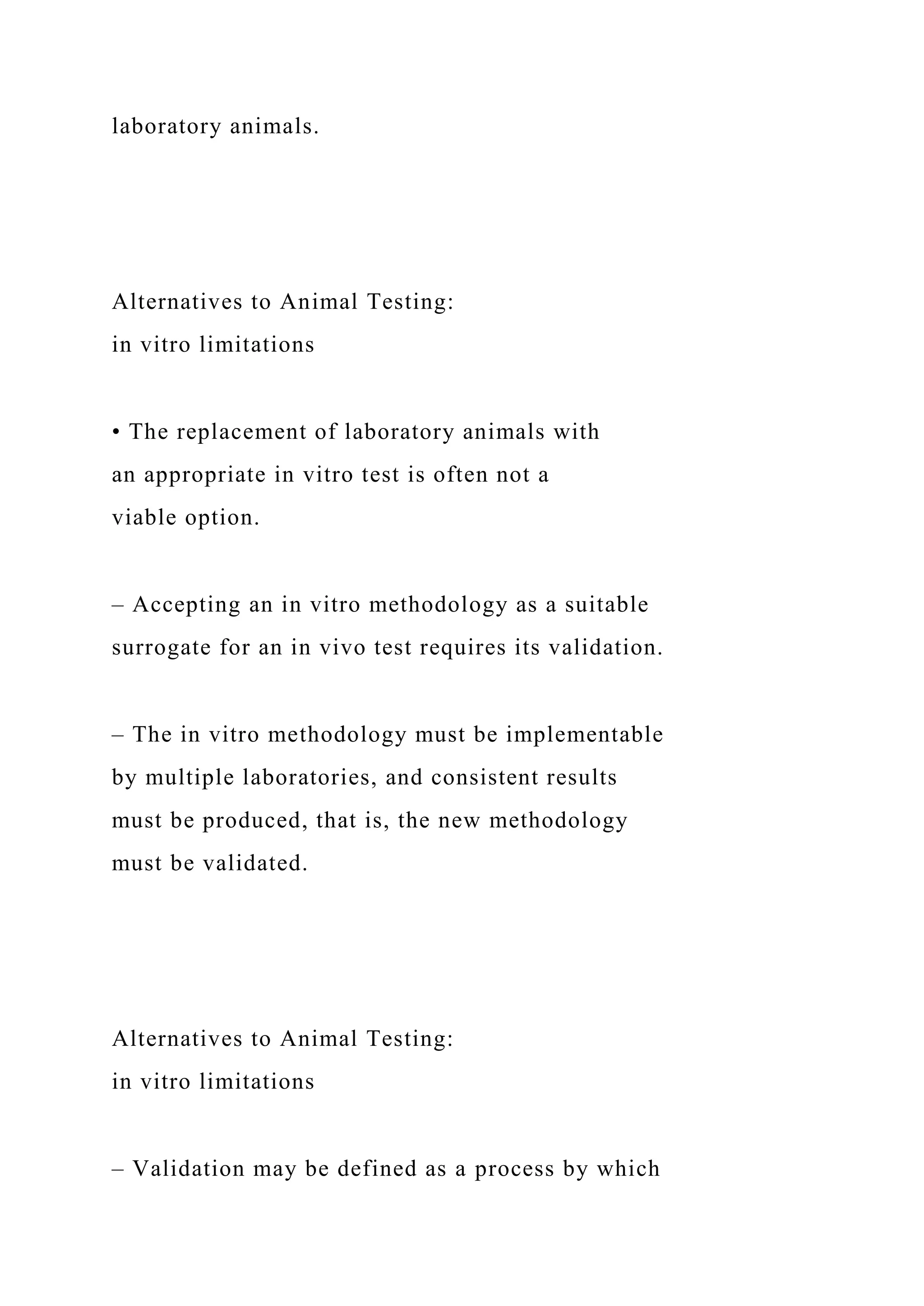 laboratory animals.
Alternatives to Animal Testing:
in vitro limitations
• The replacement of laboratory animals with
an appropriate in vitro test is often not a
viable option.
– Accepting an in vitro methodology as a suitable
surrogate for an in vivo test requires its validation.
– The in vitro methodology must be implementable
by multiple laboratories, and consistent results
must be produced, that is, the new methodology
must be validated.
Alternatives to Animal Testing:
in vitro limitations
– Validation may be defined as a process by which
 