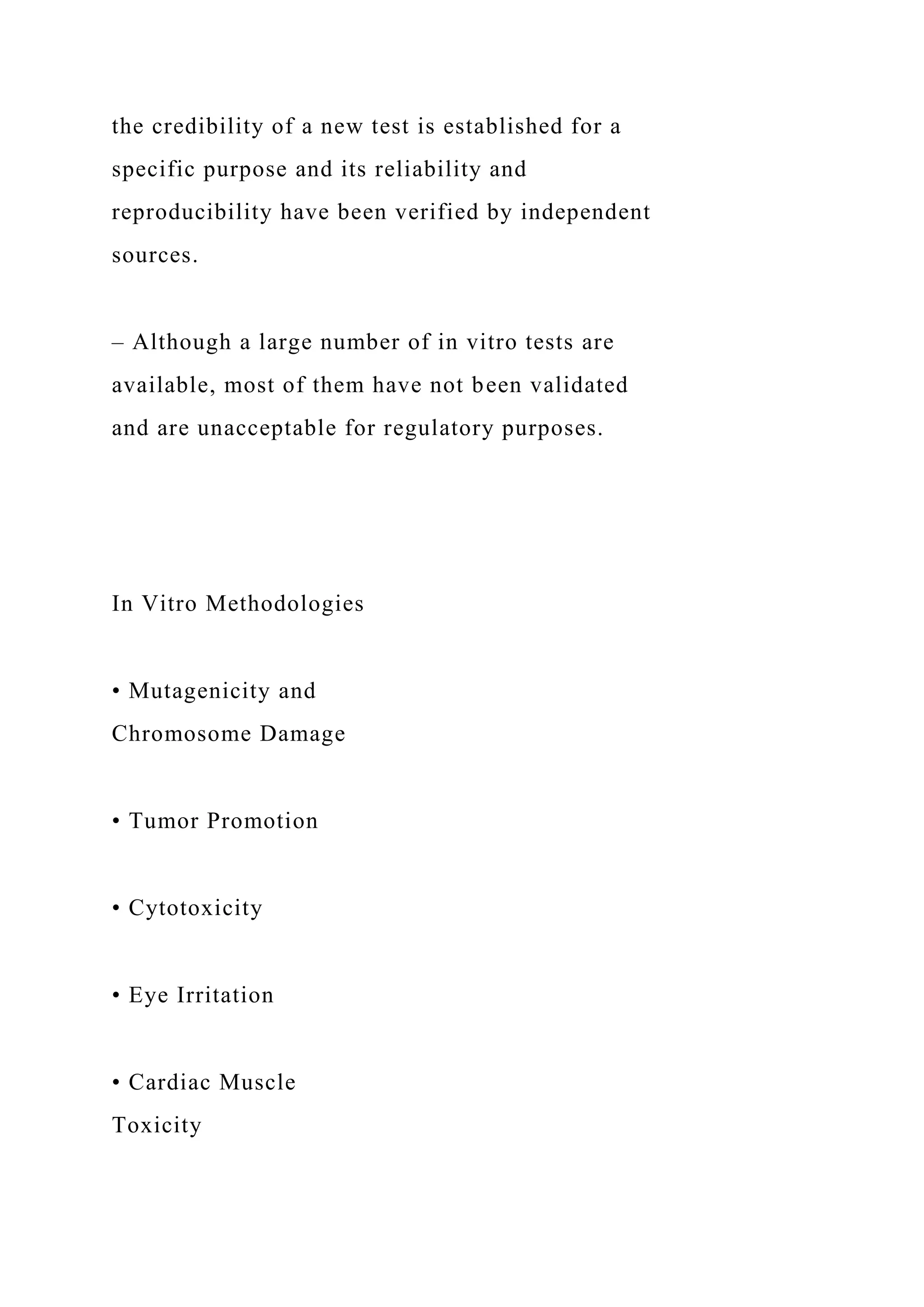 the credibility of a new test is established for a
specific purpose and its reliability and
reproducibility have been verified by independent
sources.
– Although a large number of in vitro tests are
available, most of them have not been validated
and are unacceptable for regulatory purposes.
In Vitro Methodologies
• Mutagenicity and
Chromosome Damage
• Tumor Promotion
• Cytotoxicity
• Eye Irritation
• Cardiac Muscle
Toxicity
 