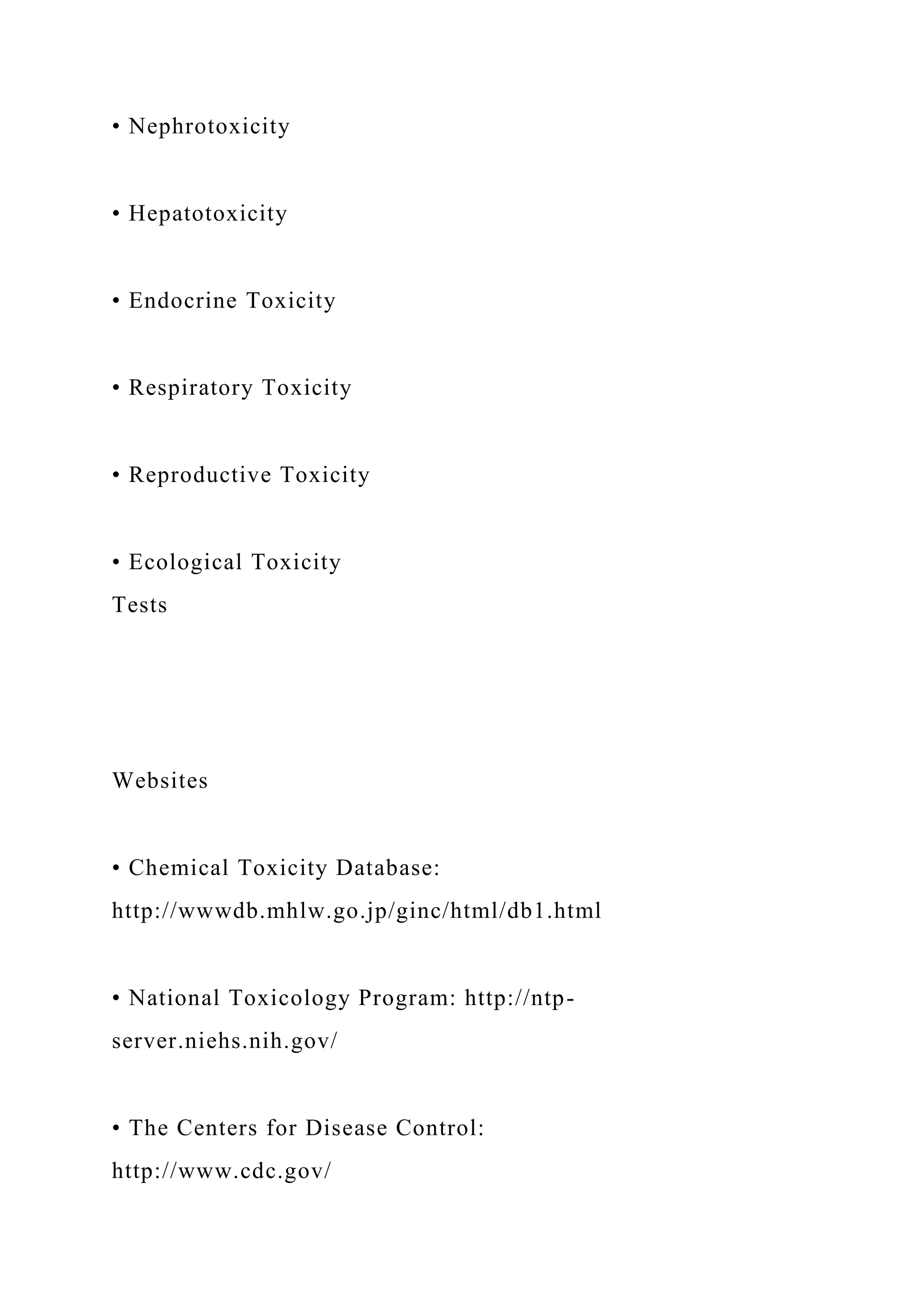 • Nephrotoxicity
• Hepatotoxicity
• Endocrine Toxicity
• Respiratory Toxicity
• Reproductive Toxicity
• Ecological Toxicity
Tests
Websites
• Chemical Toxicity Database:
http://wwwdb.mhlw.go.jp/ginc/html/db1.html
• National Toxicology Program: http://ntp-
server.niehs.nih.gov/
• The Centers for Disease Control:
http://www.cdc.gov/
 