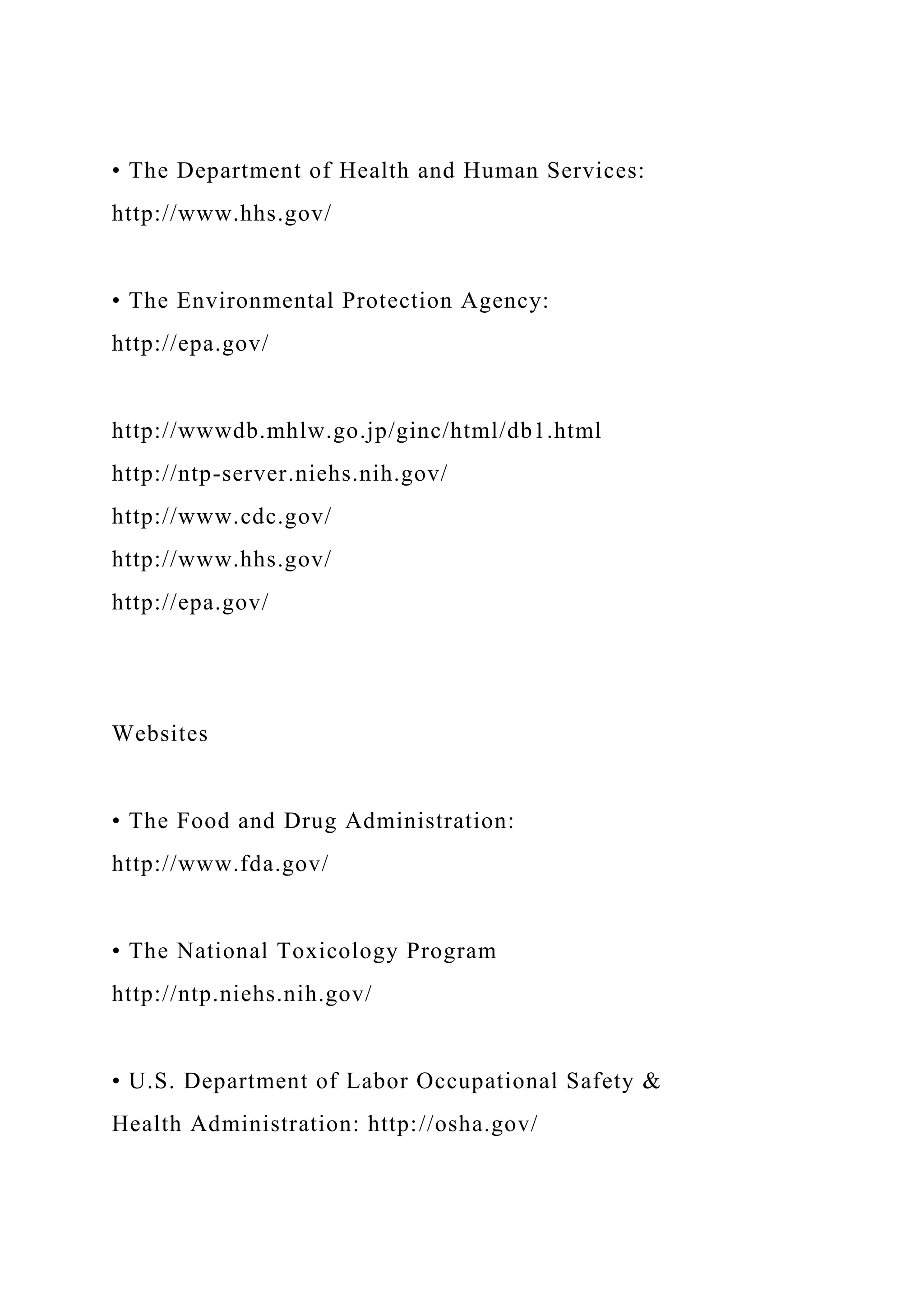 • The Department of Health and Human Services:
http://www.hhs.gov/
• The Environmental Protection Agency:
http://epa.gov/
http://wwwdb.mhlw.go.jp/ginc/html/db1.html
http://ntp-server.niehs.nih.gov/
http://www.cdc.gov/
http://www.hhs.gov/
http://epa.gov/
Websites
• The Food and Drug Administration:
http://www.fda.gov/
• The National Toxicology Program
http://ntp.niehs.nih.gov/
• U.S. Department of Labor Occupational Safety &
Health Administration: http://osha.gov/
 
