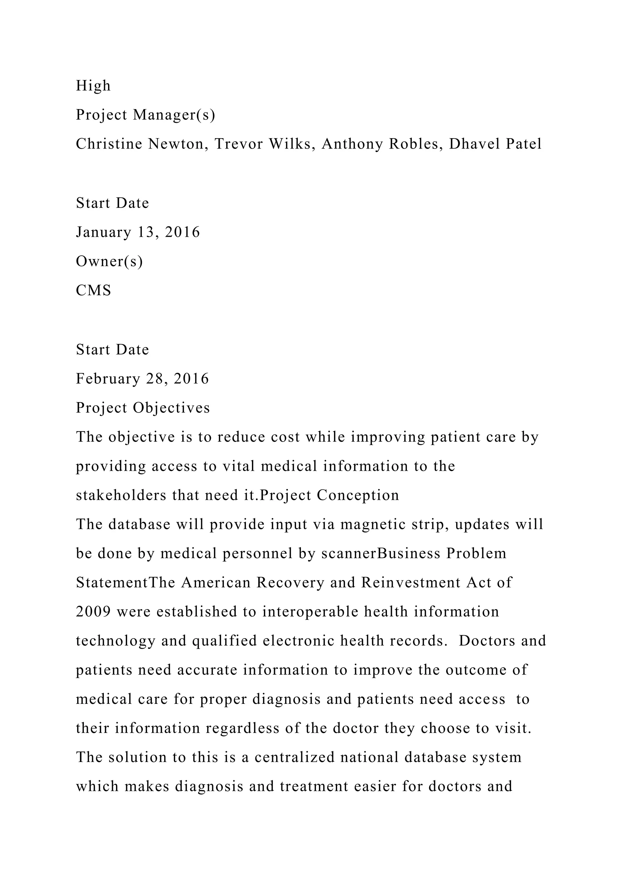 High
Project Manager(s)
Christine Newton, Trevor Wilks, Anthony Robles, Dhavel Patel
Start Date
January 13, 2016
Owner(s)
CMS
Start Date
February 28, 2016
Project Objectives
The objective is to reduce cost while improving patient care by
providing access to vital medical information to the
stakeholders that need it.Project Conception
The database will provide input via magnetic strip, updates will
be done by medical personnel by scannerBusiness Problem
StatementThe American Recovery and Reinvestment Act of
2009 were established to interoperable health information
technology and qualified electronic health records. Doctors and
patients need accurate information to improve the outcome of
medical care for proper diagnosis and patients need access to
their information regardless of the doctor they choose to visit.
The solution to this is a centralized national database system
which makes diagnosis and treatment easier for doctors and
 