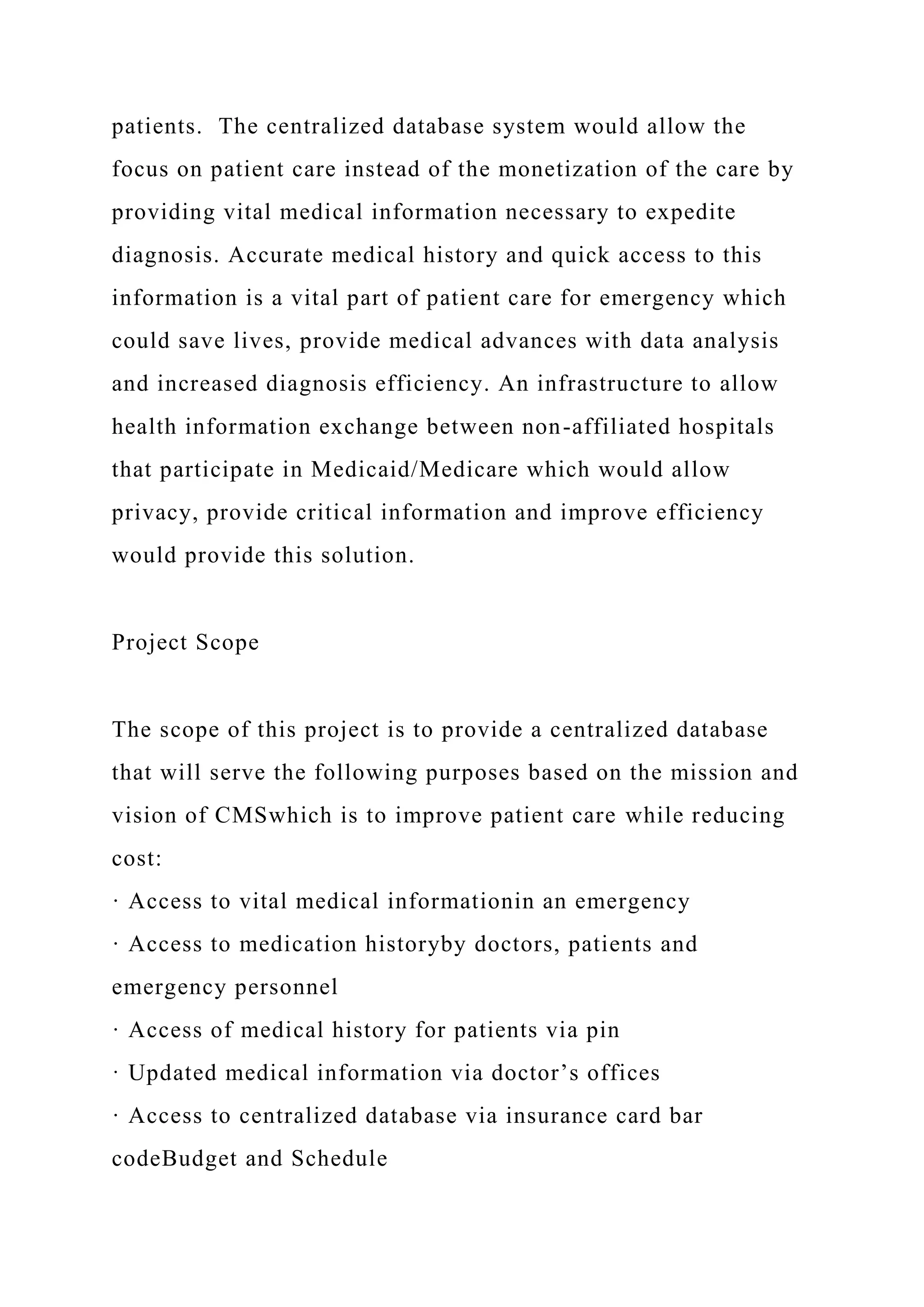 patients. The centralized database system would allow the
focus on patient care instead of the monetization of the care by
providing vital medical information necessary to expedite
diagnosis. Accurate medical history and quick access to this
information is a vital part of patient care for emergency which
could save lives, provide medical advances with data analysis
and increased diagnosis efficiency. An infrastructure to allow
health information exchange between non-affiliated hospitals
that participate in Medicaid/Medicare which would allow
privacy, provide critical information and improve efficiency
would provide this solution.
Project Scope
The scope of this project is to provide a centralized database
that will serve the following purposes based on the mission and
vision of CMSwhich is to improve patient care while reducing
cost:
· Access to vital medical informationin an emergency
· Access to medication historyby doctors, patients and
emergency personnel
· Access of medical history for patients via pin
· Updated medical information via doctor’s offices
· Access to centralized database via insurance card bar
codeBudget and Schedule
 