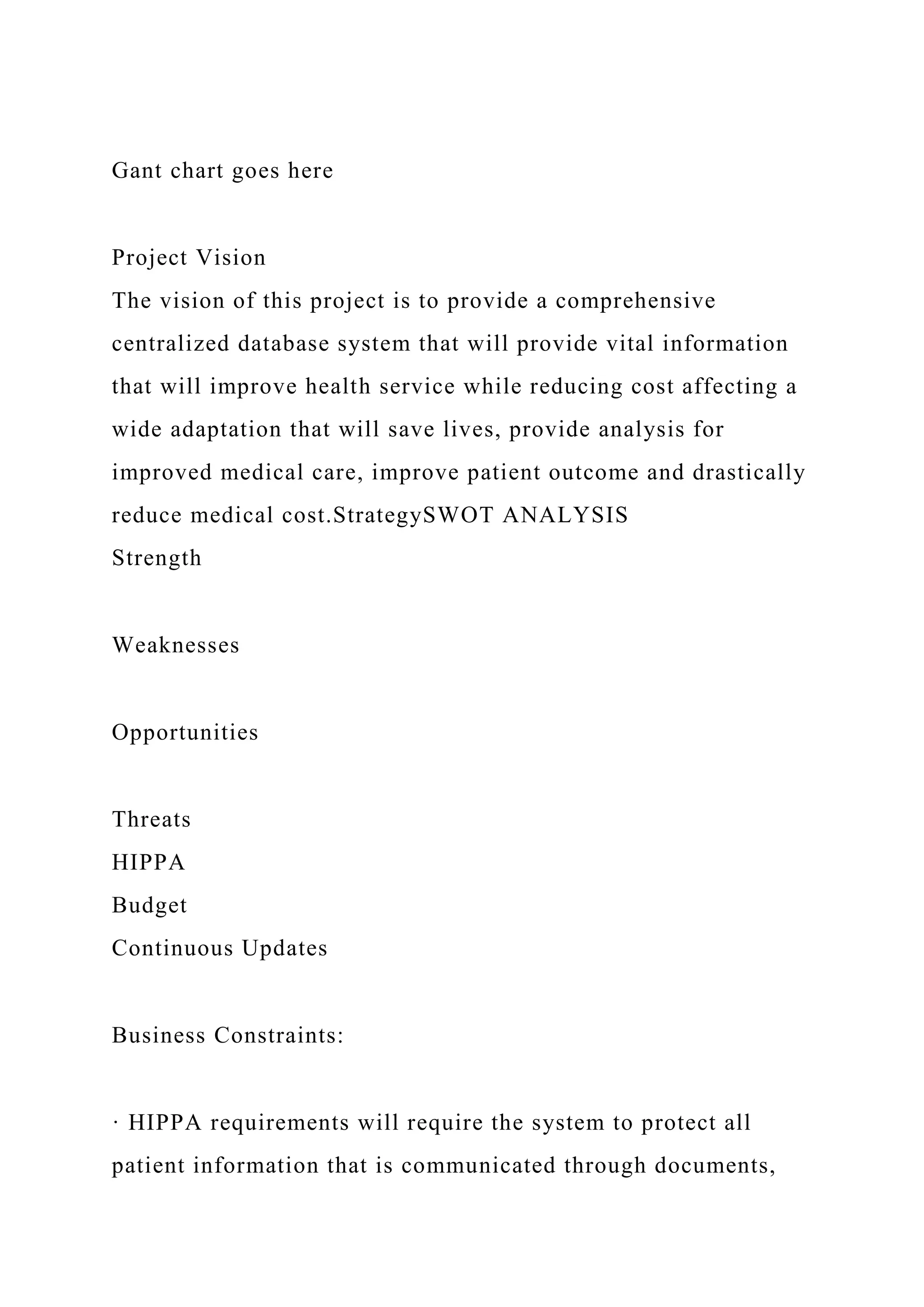 Gant chart goes here
Project Vision
The vision of this project is to provide a comprehensive
centralized database system that will provide vital information
that will improve health service while reducing cost affecting a
wide adaptation that will save lives, provide analysis for
improved medical care, improve patient outcome and drastically
reduce medical cost.StrategySWOT ANALYSIS
Strength
Weaknesses
Opportunities
Threats
HIPPA
Budget
Continuous Updates
Business Constraints:
· HIPPA requirements will require the system to protect all
patient information that is communicated through documents,
 