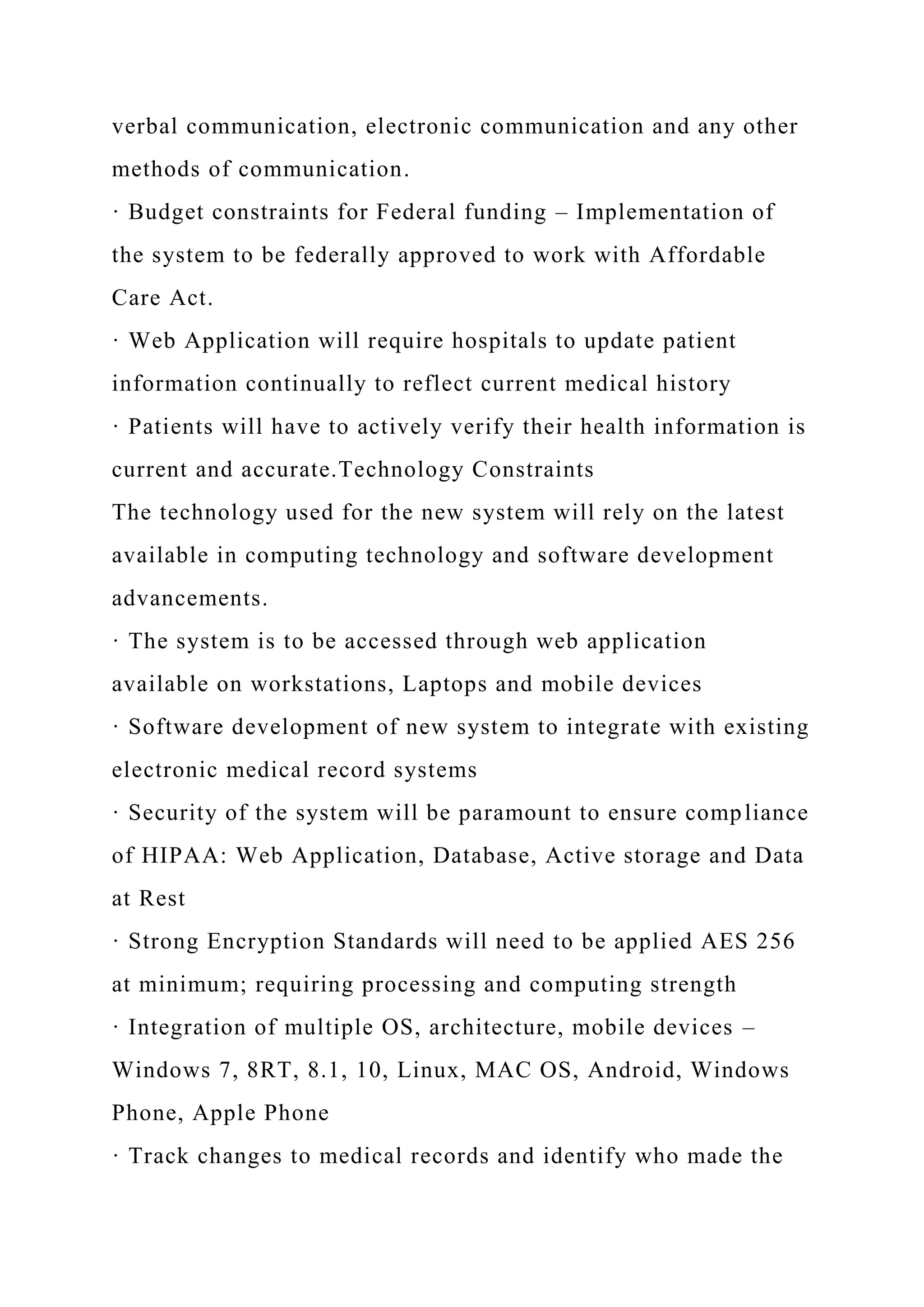 verbal communication, electronic communication and any other
methods of communication.
· Budget constraints for Federal funding – Implementation of
the system to be federally approved to work with Affordable
Care Act.
· Web Application will require hospitals to update patient
information continually to reflect current medical history
· Patients will have to actively verify their health information is
current and accurate.Technology Constraints
The technology used for the new system will rely on the latest
available in computing technology and software development
advancements.
· The system is to be accessed through web application
available on workstations, Laptops and mobile devices
· Software development of new system to integrate with existing
electronic medical record systems
· Security of the system will be paramount to ensure compliance
of HIPAA: Web Application, Database, Active storage and Data
at Rest
· Strong Encryption Standards will need to be applied AES 256
at minimum; requiring processing and computing strength
· Integration of multiple OS, architecture, mobile devices –
Windows 7, 8RT, 8.1, 10, Linux, MAC OS, Android, Windows
Phone, Apple Phone
· Track changes to medical records and identify who made the
 