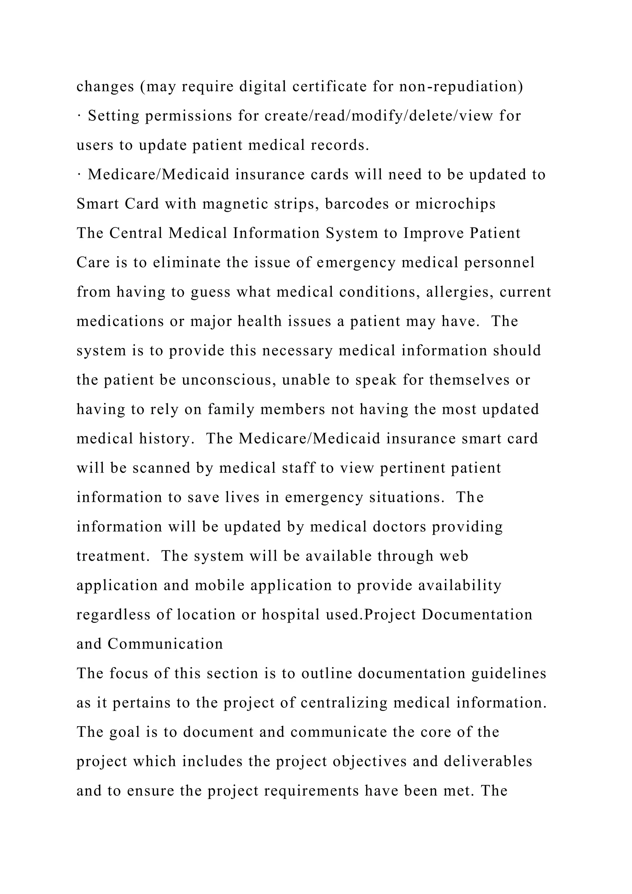 changes (may require digital certificate for non-repudiation)
· Setting permissions for create/read/modify/delete/view for
users to update patient medical records.
· Medicare/Medicaid insurance cards will need to be updated to
Smart Card with magnetic strips, barcodes or microchips
The Central Medical Information System to Improve Patient
Care is to eliminate the issue of emergency medical personnel
from having to guess what medical conditions, allergies, current
medications or major health issues a patient may have. The
system is to provide this necessary medical information should
the patient be unconscious, unable to speak for themselves or
having to rely on family members not having the most updated
medical history. The Medicare/Medicaid insurance smart card
will be scanned by medical staff to view pertinent patient
information to save lives in emergency situations. The
information will be updated by medical doctors providing
treatment. The system will be available through web
application and mobile application to provide availability
regardless of location or hospital used.Project Documentation
and Communication
The focus of this section is to outline documentation guidelines
as it pertains to the project of centralizing medical information.
The goal is to document and communicate the core of the
project which includes the project objectives and deliverables
and to ensure the project requirements have been met. The
 