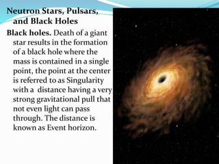 Neutron Stars, Pulsars,
and Black Holes
Black holes. Death of a giant
star results in the formation
of a black hole where the
mass is contained in a single
point, the point at the center
is referred to as Singularity
with a distance having a very
strong gravitational pull that
not even light can pass
through. The distance is
known as Event horizon.
 