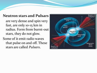 Neutron stars and Pulsars
are very dense and spin very
fast, are only 10-15 km in
radius. Form from burnt-out
stars, they do not glow.
Some of it emit radio waves
that pulse on and off. These
stars are called Pulsars.
 