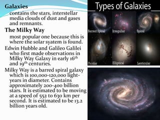 Galaxies
contains the stars, interstellar
media clouds of dust and gases
and remnants.
The Milky Way
most popular one because this is
where the solar syatem is found.
Edwin Hubble and Galileo Galilei
who first made observations in
Milky Way Galaxy in early 16th
and 19th centuries.
Milky Way is a barred spiral galaxy
which is 100,000-120,000 light-
years in diameter. Contains
approximately 200-400 billion
stars. It is estimated to be moving
at a speed of 552 to 630 km per
second. It is estimated to be 13.2
billion years old.
 