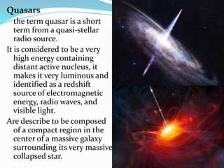 Quasars
the term quasar is a short
term from a quasi-stellar
radio source.
It is considered to be a very
high energy containing
distant active nucleus, it
makes it very luminous and
identified as a redshift
source of electromagnetic
energy, radio waves, and
visible light.
Are describe to be composed
of a compact region in the
center of a massive galaxy
surrounding its very massive
collapsed star.
 