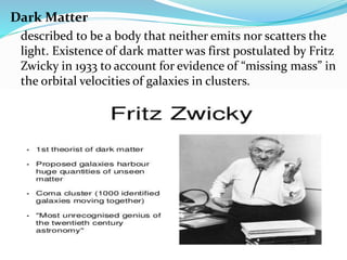 Dark Matter
described to be a body that neither emits nor scatters the
light. Existence of dark matter was first postulated by Fritz
Zwicky in 1933 to account for evidence of “missing mass” in
the orbital velocities of galaxies in clusters.
 