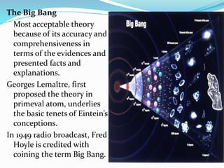 The Big Bang
Most acceptable theory
because of its accuracy and
comprehensiveness in
terms of the evidences and
presented facts and
explanations.
Georges Lemaître, first
proposed the theory in
primeval atom, underlies
the basic tenets of Eintein’s
conceptions.
In 1949 radio broadcast, Fred
Hoyle is credited with
coining the term Big Bang.
 