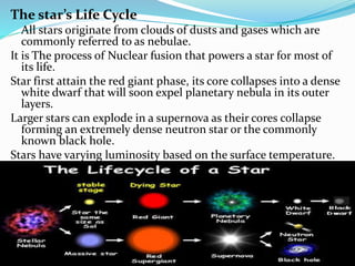 The star’s Life Cycle
All stars originate from clouds of dusts and gases which are
commonly referred to as nebulae.
It is The process of Nuclear fusion that powers a star for most of
its life.
Star first attain the red giant phase, its core collapses into a dense
white dwarf that will soon expel planetary nebula in its outer
layers.
Larger stars can explode in a supernova as their cores collapse
forming an extremely dense neutron star or the commonly
known black hole.
Stars have varying luminosity based on the surface temperature.
 
