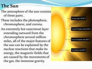The Sun
The atmosphere of the sun consists
of three parts .
These includes the photosphere,
chromosphere, and corona.
An extremely hot outermost layer
extending outward from the
chromosphere several million
miles, all of the major features of
the sun can be explained by the
nuclear reactions that make its
energy, the magnetic fields that
are caused by the movements of
the gas, the immense gravity.
 