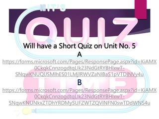 Will have a Short Quiz on Unit No. 5
A
https://forms.microsoft.com/Pages/ResponsePage.aspx?id=KiAMX
0CkqkCnnzogdtqLIk23NdGtRYBHlxwT-
SNqwKNUQlJSMlhES01LMjlRWVZaNlBaS1pVTDlNVy4u
B
https://forms.microsoft.com/Pages/ResponsePage.aspx?id=KiAMX
0CkqkCnnzogdtqLIk23NdGtRYBHlxwT-
SNqwKNUNkxZTDhYRDMySUFZWTZQVlNFN0swTDdWNS4u
 